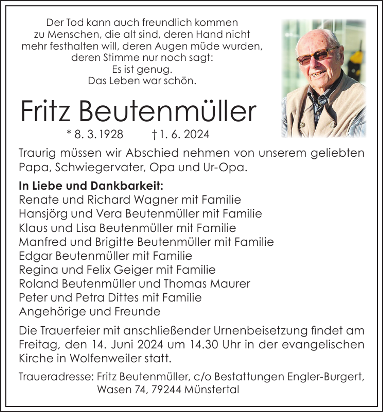 <p>Der Tod kann auch freundlich kommen<br />zu Menschen, die alt sind, deren Hand nicht<br />mehr festhalten will, deren Augen müde wurden,<br />deren Stimme nur noch sagt:<br />Es ist genug.<br />Das Leben war schön.</p><p>Fritz Beutenmüller<br />* 8. 3. 1928</p><p>† 1. 6. 2024</p><p>Traurig müssen wir Abschied nehmen von unserem geliebten<br />Papa, Schwiegervater, Opa und Ur-Opa.<br />In Liebe und Dankbarkeit:<br />Renate und Richard Wagner mit Familie<br />Hansjörg und Vera Beutenmüller mit Familie<br />Klaus und Lisa Beutenmüller mit Familie<br />Manfred und Brigitte Beutenmüller mit Familie<br />Edgar Beutenmüller mit Familie<br />Regina und Felix Geiger mit Familie<br />Roland Beutenmüller und Thomas Maurer<br />Peter und Petra Dittes mit Familie<br />Angehörige und Freunde<br />Die Trauerfeier mit anschließender Urnenbeisetzung findet am<br />Freitag, den 14. Juni 2024 um 14.30 Uhr in der evangelischen<br />Kirche in Wolfenweiler statt.<br />Traueradresse: Fritz Beutenmüller, c/o Bestattungen Engler-Burgert,<br />Wasen 74, 79244 Münstertal</p>