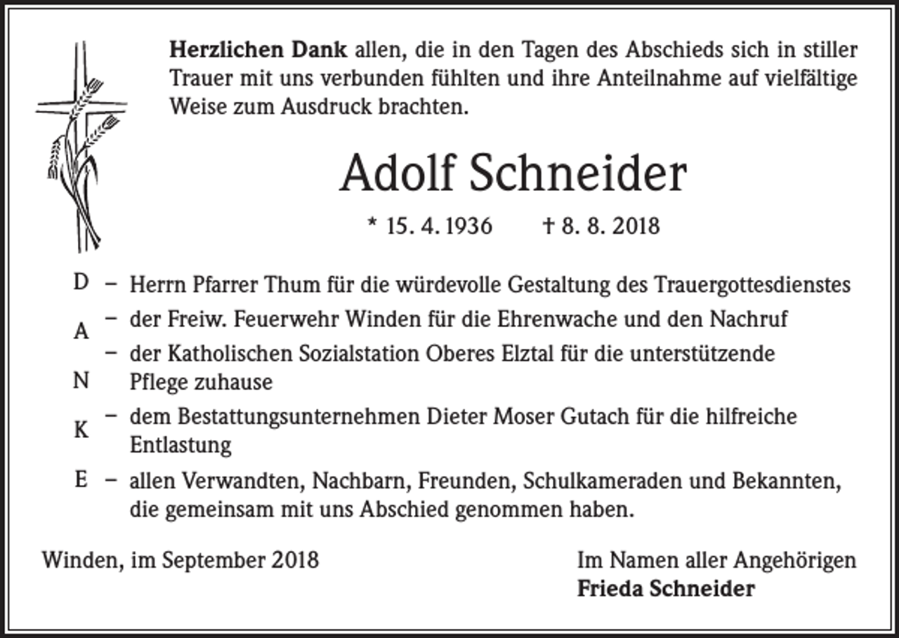 <p>Herzlichen Dank allen, die in den Tagen des Abschieds sich in stiller<br />Trauer mit uns verbunden fühlten und ihre Anteilnahme auf vielfältige<br />Weise zum Ausdruck brachten.</p><p>Adolf Schneider<br />* 15. 4. 1936 † 8. 8. 2018</p><p>D – Herrn Pfarrer Thum für die würdevolle Gestaltung des Trauergottesdienstes<br />A – der Freiw. Feuerwehr Winden für die Ehrenwache und den Nachruf<br />– der Katholischen Sozialstation Oberes Elztal für die unterstützende<br />N<br />Pflege zuhause<br />– dem Bestattungsunternehmen Dieter Moser Gutach für die hilfreiche<br />K<br />Entlastung<br />E – allen Verwandten, Nachbarn, Freunden, Schulkameraden und Bekannten,<br />die gemeinsam mit uns Abschied genommen haben.</p><p>Winden, im September 2018</p><p>Im Namen aller Angehörigen<br />Frieda Schneider</p>