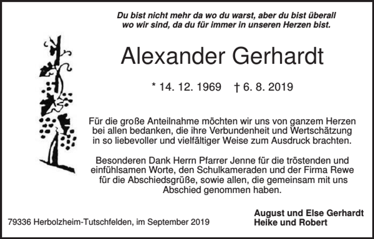 <p>Du bist nicht mehr da wo du warst, aber du bist überall<br />wo wir sind, da du für immer in unseren Herzen bist.</p><p>Alexander Gerhardt<br />* 14. 12. 1969</p><p>† 6. 8. 2019</p><p>Für die große Anteilnahme möchten wir uns von ganzem Herzen<br />bei allen bedanken, die ihre Verbundenheit und Wertschätzung<br />in so liebevoller und vielfältiger Weise zum Ausdruck brachten.<br />Besonderen Dank Herrn Pfarrer Jenne für die tröstenden und<br />einfühlsamen Worte, den Schulkameraden und der Firma Rewe<br />für die Abschiedsgrüße, sowie allen, die gemeinsam mit uns<br />Abschied genommen haben.</p><p>79336 Herbolzheim-Tutschfelden, im September 2019</p><p>August und Else Gerhardt<br />Heike und Robert</p>