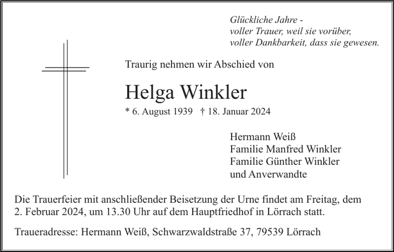 <p>Glückliche Jahre voller Trauer, weil sie vorüber,<br />voller Dankbarkeit, dass sie gewesen.</p><p>Traurig nehmen wir Abschied von</p><p>Helga Winkler<br />* 6. August 1939 † 18. Januar 2024</p><p>Hermann Weiß<br />Familie Manfred Winkler<br />Familie Günther Winkler<br />und Anverwandte<br />Die Trauerfeier mit anschließender Beisetzung der Urne findet am Freitag, dem<br />2. Februar 2024, um 13.30 Uhr auf dem Hauptfriedhof in Lörrach statt.<br />Traueradresse: Hermann Weiß, Schwarzwaldstraße 37, 79539 Lörrach</p>
