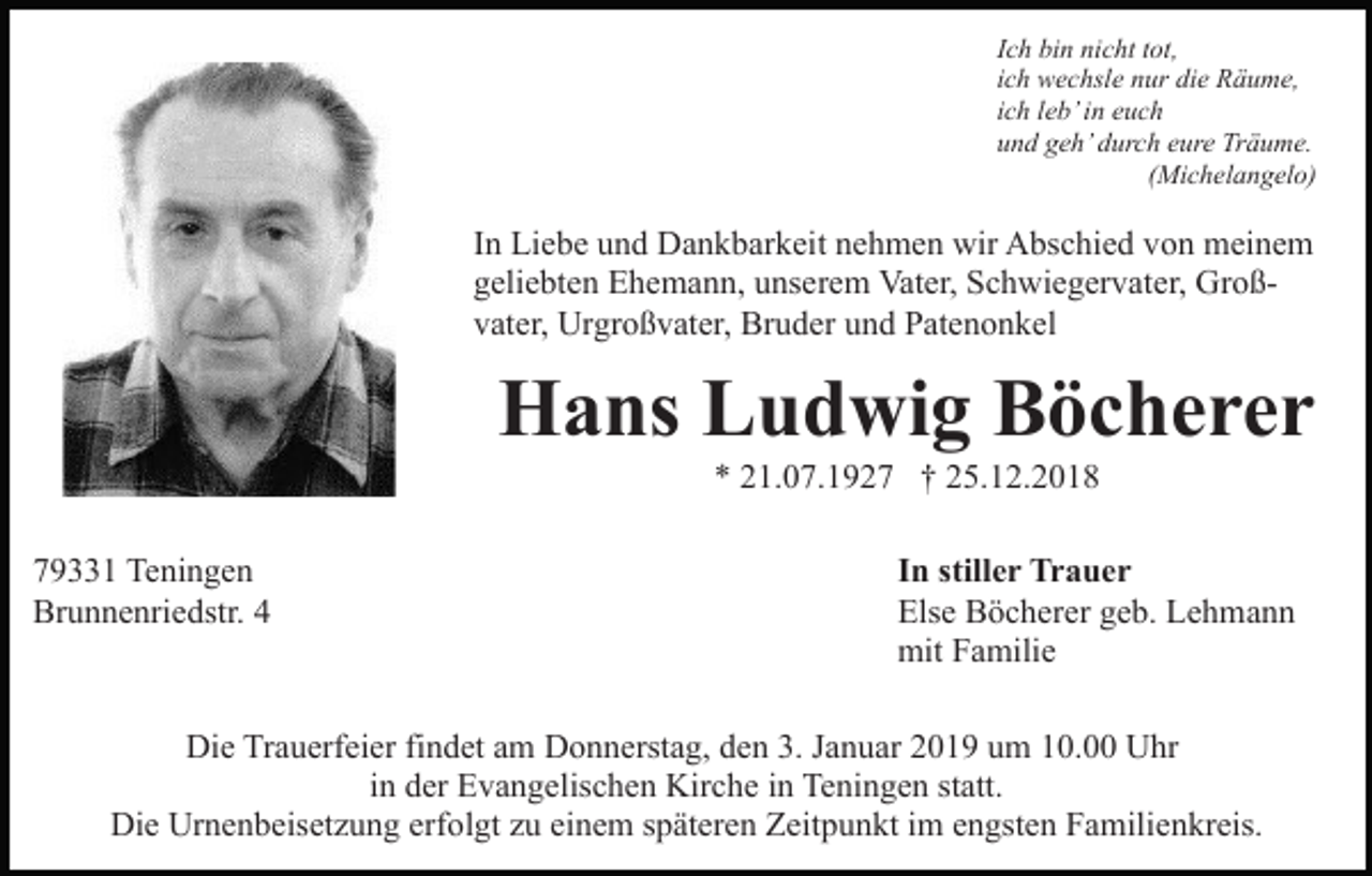 <p>Ich bin nicht tot,<br />ich wechsle nur die Räume,<br />ich leb’ in euch<br />und geh’ durch eure Träume.<br />(Michelangelo)</p><p>In Liebe und Dankbarkeit nehmen wir Abschied von meinem<br />geliebten Ehemann, unserem Vater, Schwiegervater, Großvater, Urgroßvater, Bruder und Patenonkel</p><p>Hans Ludwig Böcherer<br />* 21.07.1927 † 25.12.2018<br />79331 Teningen<br />Brunnenriedstr. 4</p><p>In stiller Trauer<br />Else Böcherer geb. Lehmann<br />mit Familie</p><p>Die Trauerfeier findet am Donnerstag, den 3. Januar 2019 um 10.00 Uhr<br />in der Evangelischen Kirche in Teningen statt.<br />Die Urnenbeisetzung erfolgt zu einem späteren Zeitpunkt im engsten Familienkreis.</p>