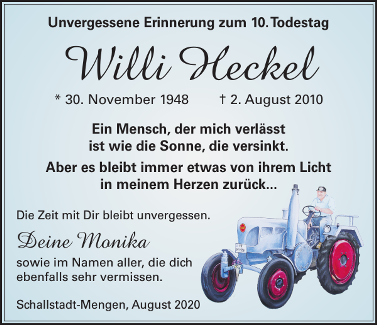 <p>Unvergessene Erinnerung zum 10. Todestag</p><p>Willi Heckel</p><p>* 30. November 1948</p><p>† 2. August 2010</p><p>Ein Mensch, der mich verlässt<br />ist wie die Sonne, die versinkt.<br />Aber es bleibt immer etwas von ihrem Licht<br />in meinem Herzen zurück...<br />Die Zeit mit Dir bleibt unvergessen.</p><p>Deine Monika<br />sowie im Namen aller, die dich<br />ebenfalls sehr vermissen.<br />Schallstadt-Mengen, August 2020</p>