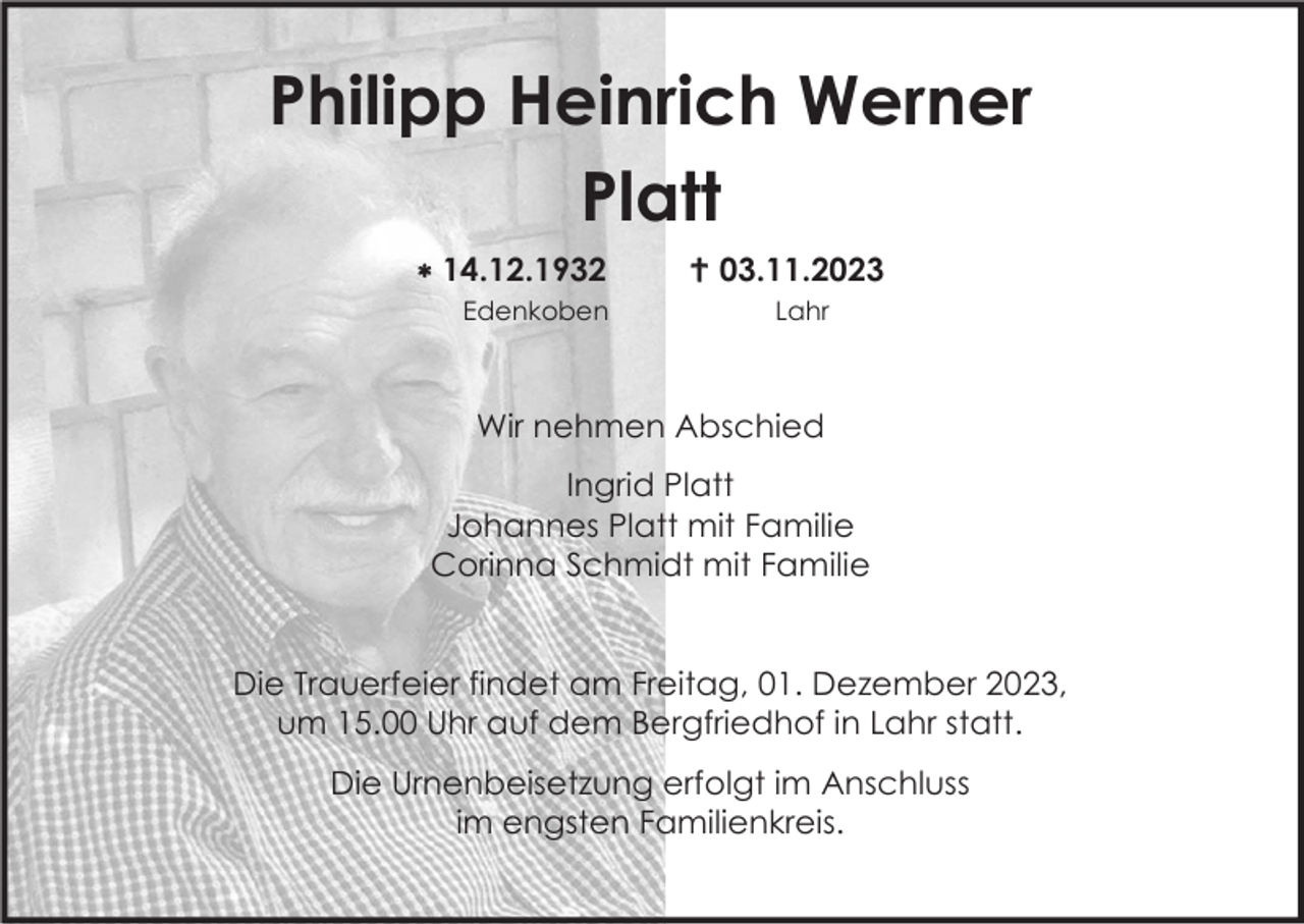 <p>Philipp Heinrich Werner<br />Platt<br /> 14.12.1932<br />Edenkoben</p><p> 03.11.2023<br />Lahr</p><p>Wir nehmen Abschied<br />Ingrid Platt<br />Johannes Platt mit Familie<br />Corinna Schmidt mit Familie</p><p>Die Trauerfeier findet am Freitag, 01. Dezember 2023,<br />um 15.00 Uhr auf dem Bergfriedhof in Lahr statt.<br />Die Urnenbeisetzung erfolgt im Anschluss<br />im engsten Familienkreis.</p>