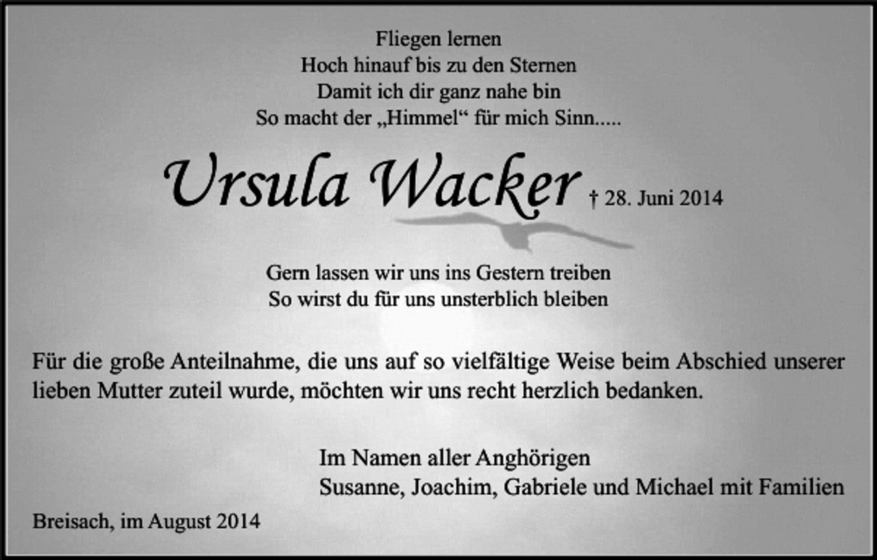 <p>Fliegen lernen<br />Hoch hinauf bis zu den Sternen<br />Damit ich dir ganz nahe bin<br />So macht der „Himmel“ für mich Sinn.....</p><p>Ursula Wacker</p><p>† 28. Juni 2014</p><p>Gern lassen wir uns ins Gestern treiben<br />So wirst du für uns unsterblich bleiben</p><p>Für die große Anteilnahme, die uns auf so vielfältige Weise beim Abschied unserer<br />lieben Mutter zuteil wurde, möchten wir uns recht herzlich bedanken.<br />Im Namen aller Anghörigen<br />Susanne, Joachim, Gabriele und Michael mit Familien<br />Breisach, im August 2014</p>