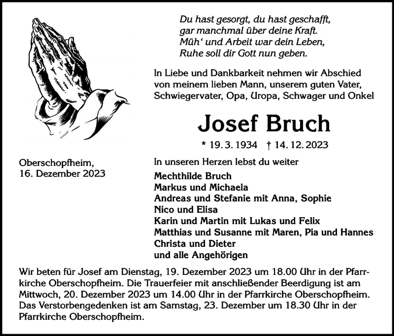 <p>Du hast gesorgt, du hast geschafft,<br />gar manchmal über deine Kraft.<br />Müh‘ und Arbeit war dein Leben,<br />Ruhe soll dir Gott nun geben.<br />In Liebe und Dankbarkeit nehmen wir Abschied<br />von meinem lieben Mann, unserem guten Vater,<br />Schwiegervater, Opa, Uropa, Schwager und Onkel</p><p>Josef Bruch<br />* 19. 3. 1934 † 14. 12. 2023<br />Oberschopfheim,<br />16. Dezember 2023</p><p>In unseren Herzen lebst du weiter<br />Mechthilde Bruch<br />Markus und Michaela<br />Andreas und Stefanie mit Anna, Sophie<br />Nico und Elisa<br />Karin und Martin mit Lukas und Felix<br />Matthias und Susanne mit Maren, Pia und Hannes<br />Christa und Dieter<br />und alle Angehörigen</p><p>Wir beten für Josef am Dienstag, 19. Dezember 2023 um 18.00 Uhr in der Pfarrkirche Oberschopfheim. Die Trauerfeier mit anschließender Beerdigung ist am<br />Mittwoch, 20. Dezember 2023 um 14.00 Uhr in der Pfarrkirche Oberschopfheim.<br />Das Verstorbengedenken ist am Samstag, 23. Dezember um 18.30 Uhr in der<br />Pfarrkirche Oberschopfheim.</p>
