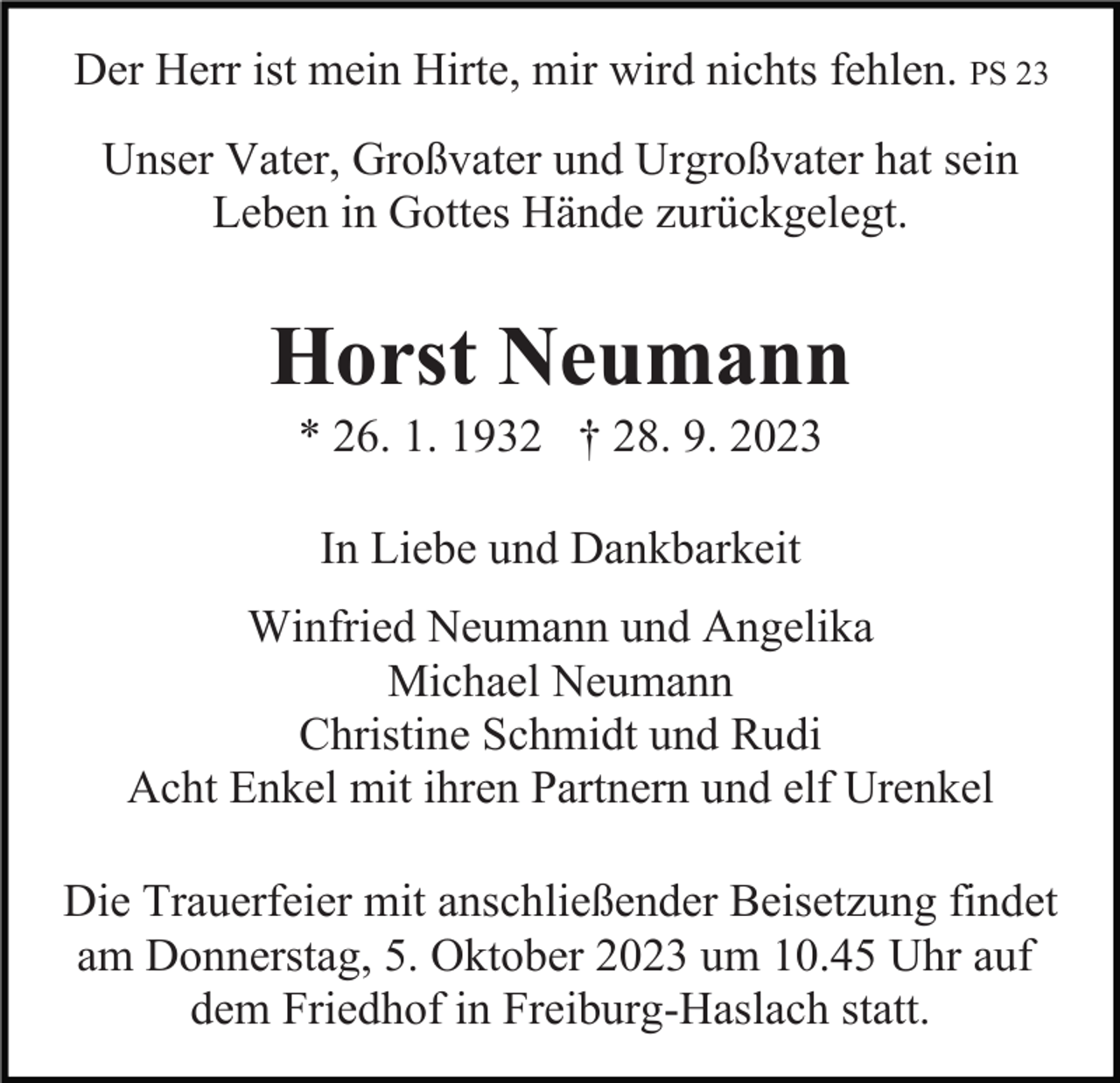 <p>Der Herr ist mein Hirte, mir wird nichts fehlen. PS 23<br />Unser Vater, Großvater und Urgroßvater hat sein<br />Leben in Gottes Hände zurückgelegt.</p><p>Horst Neumann<br />* 26. 1. 1932 † 28. 9. 2023<br />In Liebe und Dankbarkeit<br />Winfried Neumann und Angelika<br />Michael Neumann<br />Christine Schmidt und Rudi<br />Acht Enkel mit ihren Partnern und elf Urenkel<br />Die Trauerfeier mit anschließender Beisetzung findet<br />am Donnerstag, 5. Oktober 2023 um 10.45 Uhr auf<br />dem Friedhof in Freiburg-Haslach statt.</p>