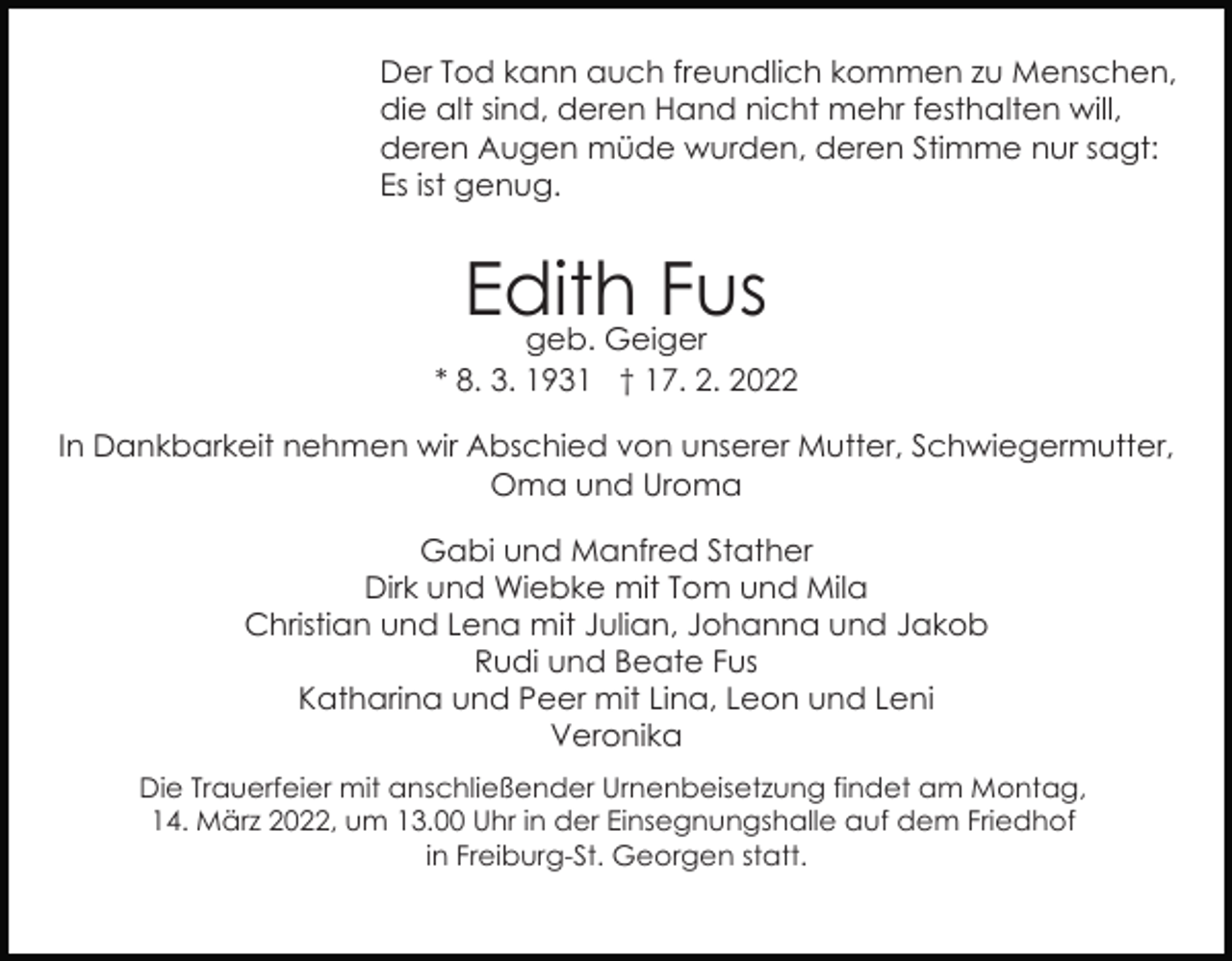 <p>Der Tod kann auch freundlich kommen zu Menschen,<br />die alt sind, deren Hand nicht mehr festhalten will,<br />deren Augen müde wurden, deren Stimme nur sagt:<br />Es ist genug.</p><p>Edith<br />Fus<br />geb. Geiger<br />* 8. 3. 1931 † 17. 2. 2022<br />In Dankbarkeit nehmen wir Abschied von unserer Mutter, Schwiegermutter,<br />Oma und Uroma<br />Gabi und Manfred Stather<br />Dirk und Wiebke mit Tom und Mila<br />Christian und Lena mit Julian, Johanna und Jakob<br />Rudi und Beate Fus<br />Katharina und Peer mit Lina, Leon und Leni<br />Veronika<br />Die Trauerfeier mit anschließender Urnenbeisetzung findet am Montag,<br />14. März 2022, um 13.00 Uhr in der Einsegnungshalle auf dem Friedhof<br />in Freiburg-St. Georgen statt.</p>