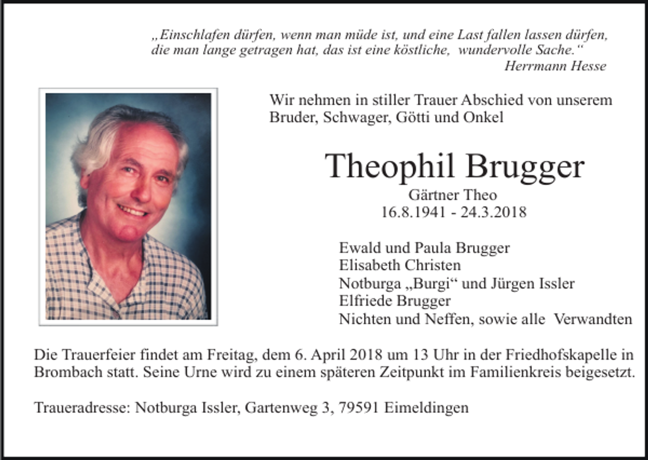 <p>„Einschlafen dürfen, wenn man müde ist, und eine Last fallen lassen dürfen,<br />die man lange getragen hat, das ist eine köstliche, wundervolle Sache.“<br />Herrmann Hesse</p><p>Wir nehmen in stiller Trauer Abschied von unserem<br />Bruder, Schwager, Götti und Onkel</p><p>Theophil Brugger<br />Gärtner Theo<br />16.8.1941 - 24.3.2018</p><p>Ewald und Paula Brugger<br />Elisabeth Christen<br />Notburga „Burgi“ und Jürgen Issler<br />Elfriede Brugger<br />Nichten und Neffen, sowie alle Verwandten<br />Die Trauerfeier findet am Freitag, dem 6. April 2018 um 13 Uhr in der Friedhofskapelle in<br />Brombach statt. Seine Urne wird zu einem späteren Zeitpunkt im Familienkreis beigesetzt.<br />Traueradresse: Notburga Issler, Gartenweg 3, 79591 Eimeldingen</p>