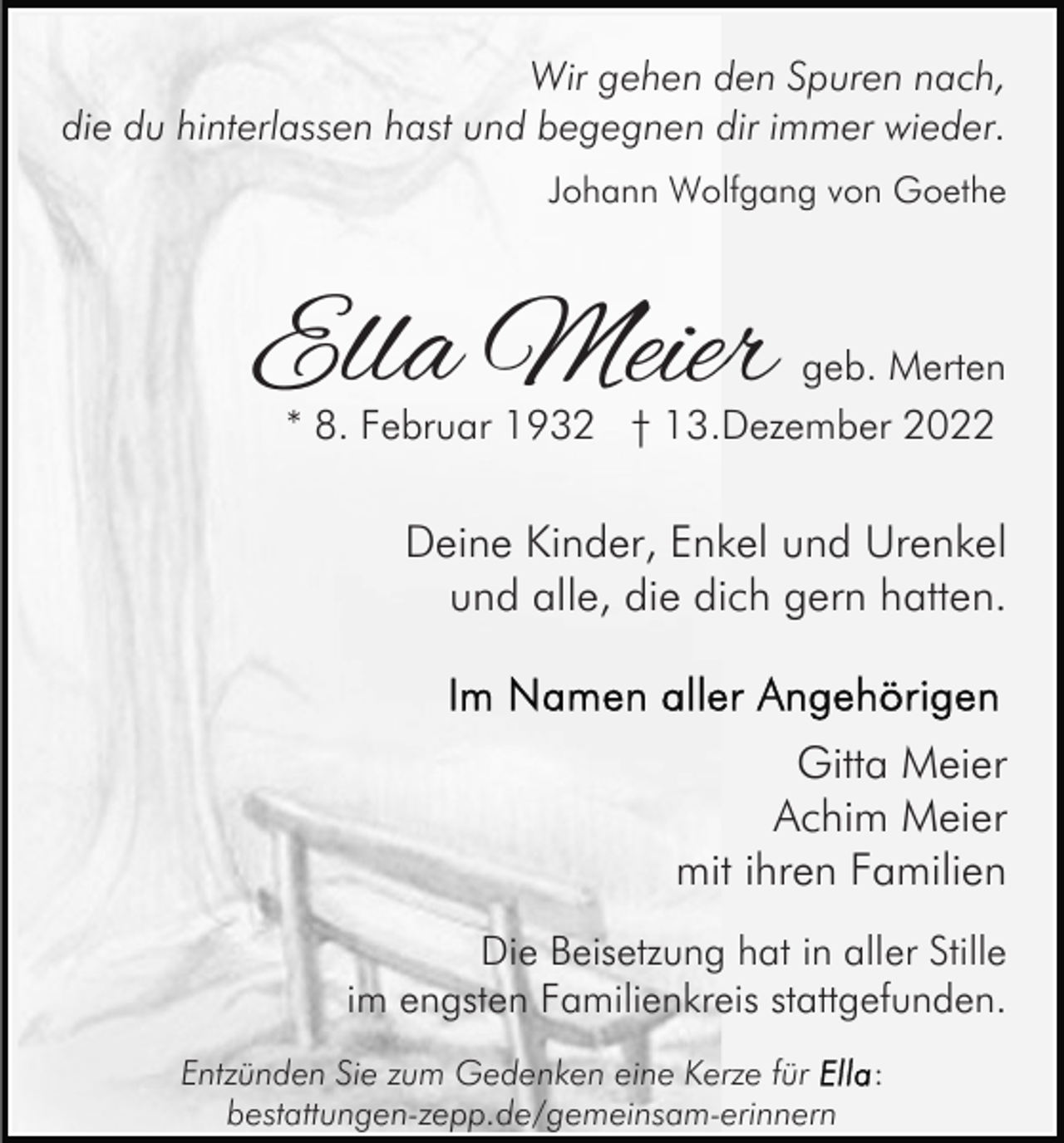 <p>Wir gehen den Spuren nach,<br />die du hinterlassen hast und begegnen dir immer wieder.<br />Johann Wolfgang von Goethe</p><p>Ella Meier</p><p>geb. Merten<br />* 8. Februar 1932 † 13.Dezember 2022</p><p>Deine Kinder, Enkel und Urenkel<br />und alle, die dich gern hatten.</p><p>Gitta Meier<br />Achim Meier<br />mit ihren Familien<br />Die Beisetzung hat in aller Stille<br />im engsten Familienkreis stattgefunden.<br />Entzünden Sie zum Gedenken eine Kerze für<br />bestattungen-zepp.de/gemeinsam-erinnern</p><p>:</p>