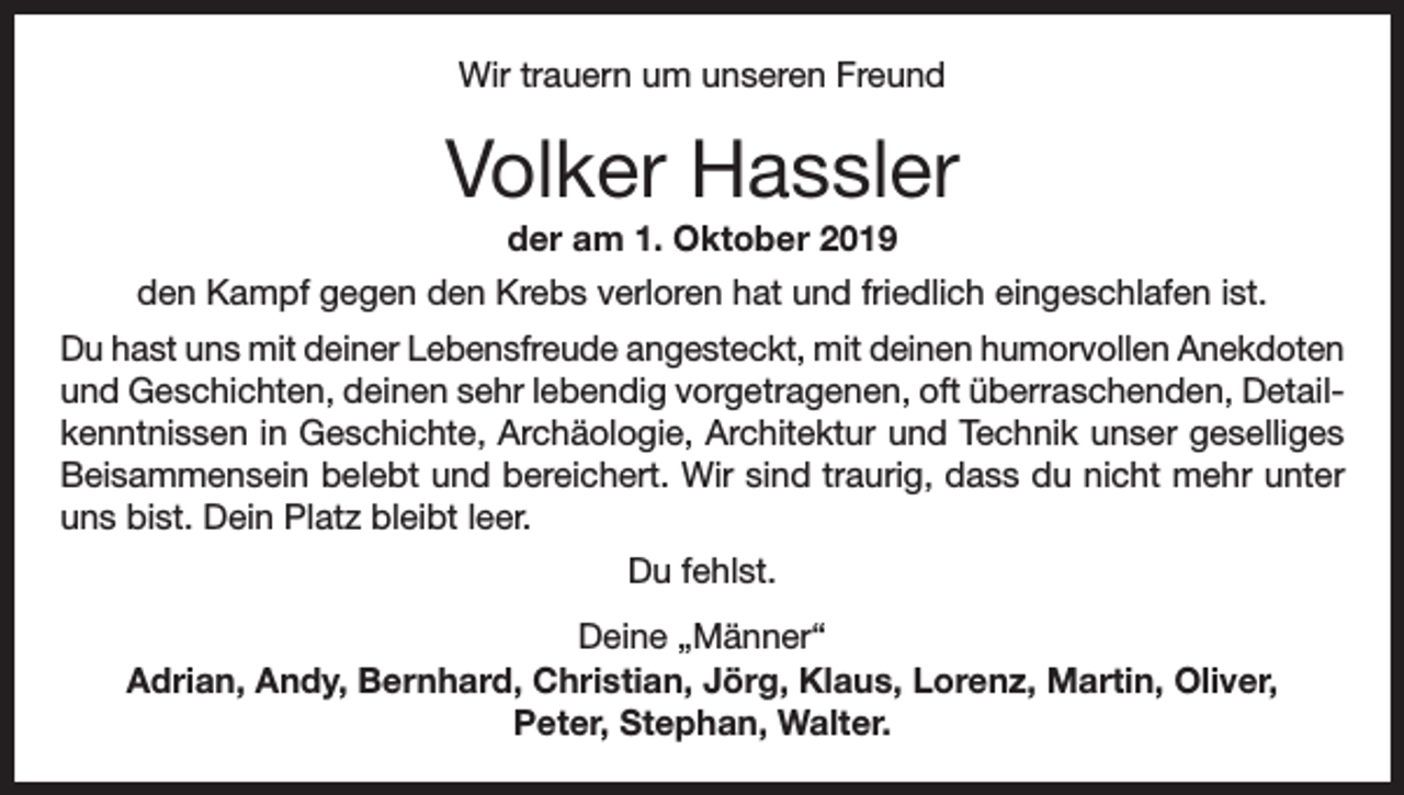 <p>Wir trauern um unseren Freund</p><p>Volker Hassler<br />der am 1. Oktober 2019<br />den Kampf gegen den Krebs verloren hat und friedlich eingeschlafen ist.<br />Du hast uns mit deiner Lebensfreude angesteckt, mit deinen humorvollen Anekdoten<br />und Geschichten, deinen sehr lebendig vorgetragenen, oft überraschenden, Detailkenntnissen in Geschichte, Archäologie, Architektur und Technik unser geselliges<br />Beisammensein belebt und bereichert. Wir sind traurig, dass du nicht mehr unter<br />uns bist. Dein Platz bleibt leer.<br />Du fehlst.<br />Deine „Männer“<br />Adrian, Andy, Bernhard, Christian, Jörg, Klaus, Lorenz, Martin, Oliver,<br />Peter, Stephan, Walter.</p>