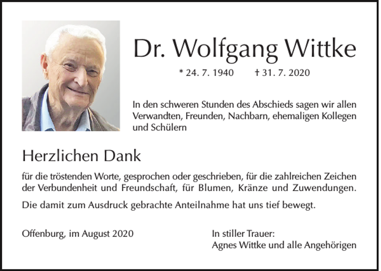 <p>Dr. Wolfgang Wittke<br />* 24. 7. 1940</p><p>† 31. 7. 2020</p><p>In den schweren Stunden des Abschieds sagen wir allen<br />Verwandten, Freunden, Nachbarn, ehemaligen Kollegen<br />und Schülern</p><p>Herzlichen Dank<br />für die tröstenden Worte, gesprochen oder geschrieben, für die zahlreichen Zeichen<br />der Verbundenheit und Freundschaft, für Blumen, Kränze und Zuwendungen.<br />Die damit zum Ausdruck gebrachte Anteilnahme hat uns tief bewegt.<br />Offenburg, im August 2020</p><p>In stiller Trauer:<br />Agnes Wittke und alle Angehörigen</p>