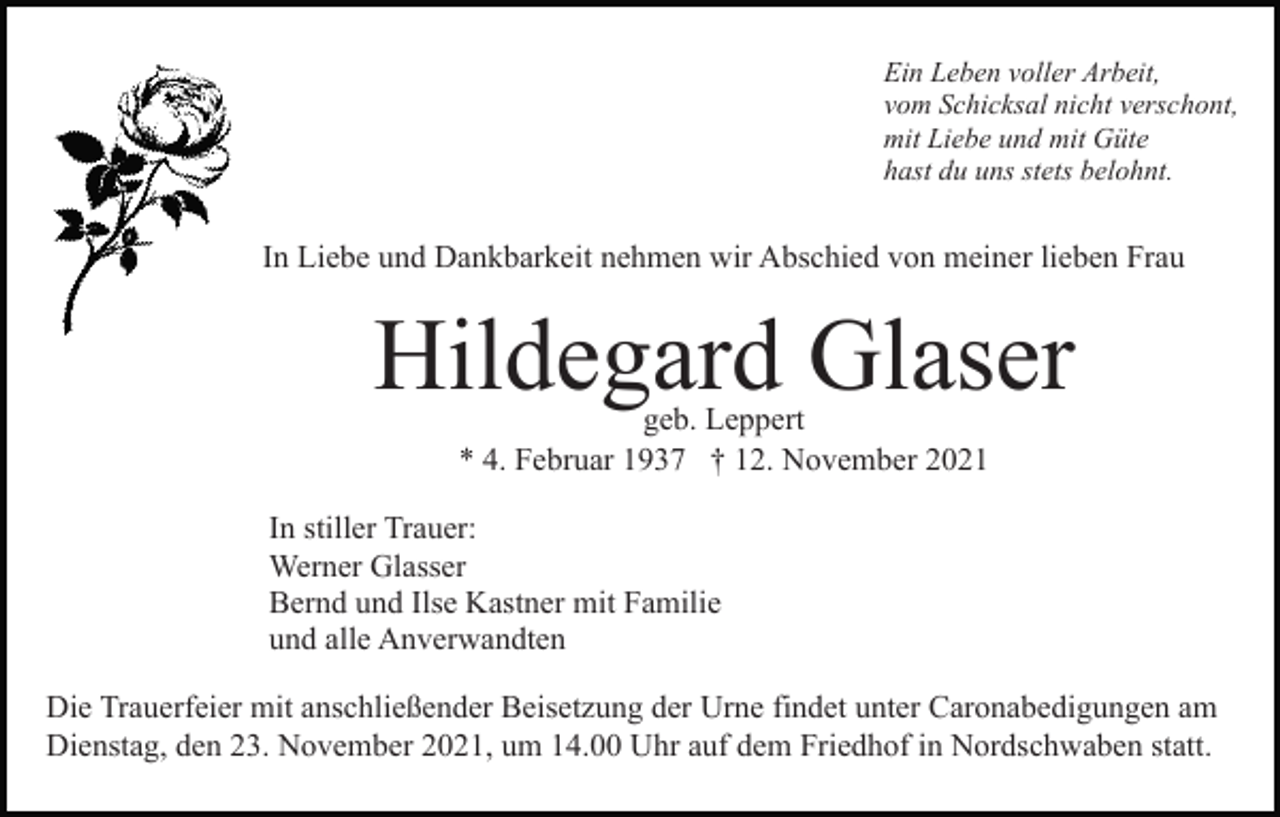 <p>Ein Leben voller Arbeit,<br />vom Schicksal nicht verschont,<br />mit Liebe und mit Güte<br />hast du uns stets belohnt.</p><p>In Liebe und Dankbarkeit nehmen wir Abschied von meiner lieben Frau</p><p>Hildegard Glaser<br />geb. Leppert<br />* 4. Februar 1937 † 12. November 2021</p><p>In stiller Trauer:<br />Werner Glasser<br />Bernd und Ilse Kastner mit Familie<br />und alle Anverwandten<br />Die Trauerfeier mit anschließender Beisetzung der Urne findet unter Caronabedigungen am<br />Dienstag, den 23. November 2021, um 14.00 Uhr auf dem Friedhof in Nordschwaben statt.</p>