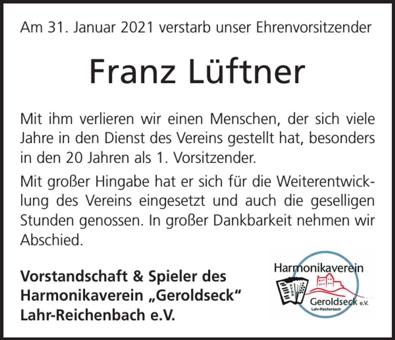 <p>Am 31. Januar 2021 verstarb unser Ehrenvorsitzender</p><p>Franz Lüftner<br />Mit ihm verlieren wir einen Menschen, der sich viele<br />Jahre in den Dienst des Vereins gestellt hat, besonders<br />in den 20 Jahren als 1. Vorsitzender.<br />Mit großer Hingabe hat er sich für die Weiterentwicklung des Vereins eingesetzt und auch die geselligen<br />Stunden genossen. In großer Dankbarkeit nehmen wir<br />Abschied.<br />Vorstandschaft &amp; Spieler des<br />Harmonikaverein „Geroldseck“<br />Lahr-Reichenbach e.V.</p>