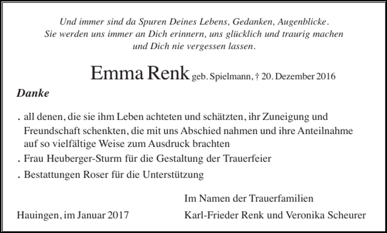 <p>Und immer sind da Spuren Deines Lebens, Gedanken, Augenblicke.<br />Sie werden uns immer an Dich erinnern, uns glücklich und traurig machen<br />und Dich nie vergessen lassen.</p><p>Emma Renk geb. Spielmann, † 20. Dezember 2016<br />Danke</p><p>. all denen, die sie ihm Leben achteten und schätzten, ihr Zuneigung und<br />Freundschaft schenkten, die mit uns Abschied nahmen und ihre Anteilnahme<br />auf so vielfältige Weise zum Ausdruck brachten<br />Frau Heuberger-Sturm für die Gestaltung der Trauerfeier</p><p>.<br />. Bestattungen Roser für die Unterstützung</p><p>Im Namen der Trauerfamilien<br />Hauingen, im Januar 2017</p><p>Karl-Frieder Renk und Veronika Scheurer</p>