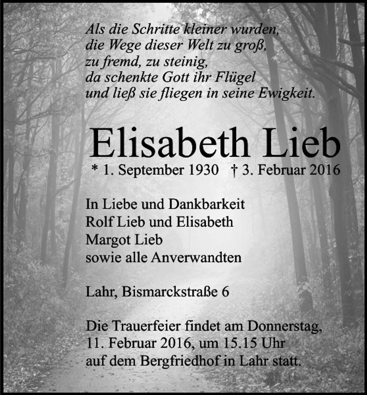 <p>Als die Schritte kleiner wurden,<br />die Wege dieser Welt zu groß,<br />zu fremd, zu steinig,<br />da schenkte Gott ihr Flügel<br />und ließ sie fliegen in seine Ewigkeit.</p><p>Elisabeth Lieb<br />* 1. September 1930 † 3. Februar 2016</p><p>In Liebe und Dankbarkeit<br />Rolf Lieb und Elisabeth<br />Margot Lieb<br />sowie alle Anverwandten<br />Lahr, Bismarckstraße 6<br />Die Trauerfeier findet am Donnerstag,<br />11. Februar 2016, um 15.15 Uhr<br />auf dem Bergfriedhof in Lahr statt.</p>