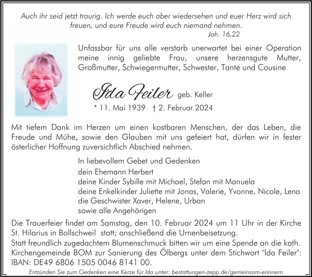 <p>Auch ihr seid jetzt traurig. Ich werde euch aber wiedersehen und euer Herz wird sich<br />freuen, und eure Freude wird euch niemand nehmen.<br />Joh. 16,22</p><p>Unfassbar für uns alle verstarb unerwartet bei einer Operation<br />meine innig geliebte Frau, unsere herzensgute Mutter,<br />Großmutter, Schwiegermutter, Schwester, Tante und Cousine</p><p>Ida Feiler</p><p>geb. Keller</p><p>* 11. Mai 1939 † 2. Februar 2024</p><p>Mit tiefem Dank im Herzen um einen kostbaren Menschen, der das Leben, die<br />Freude und Mühe, sowie den Glauben mit uns gefeiert hat, dürfen wir in fester<br />österlicher Hoffnung zuversichtlich Abschied nehmen.<br />In liebevollem Gebet und Gedenken<br />dein Ehemann Herbert<br />deine Kinder Sybille mit Michael, Stefan mit Manuela<br />deine Enkelkinder Juliette mit Jonas, Valerie, Yvonne, Nicole, Lena<br />die Geschwister Xaver, Helene, Urban<br />sowie alle Angehörigen</p><p>Die Trauerfeier findet am Samstag, den 10. Februar 2024 um 11 Uhr in der Kirche<br />St. Hilarius in Bollschweil statt; anschließend die Urnenbeisetzung.<br />Statt freundlich zugedachtem Blumenschmuck bitten wir um eine Spende an die kath.<br />Kirchengemeinde BOM zur Sanierung des Ölbergs unter dem Stichwort "Ida Feiler":<br />IBAN: DE49 6806 1505 0046 8141 00.<br />Entzünden Sie zum Gedenken eine Kerze für Ida unter: bestattungen-zepp.de/gemeinsam-erinnern</p>