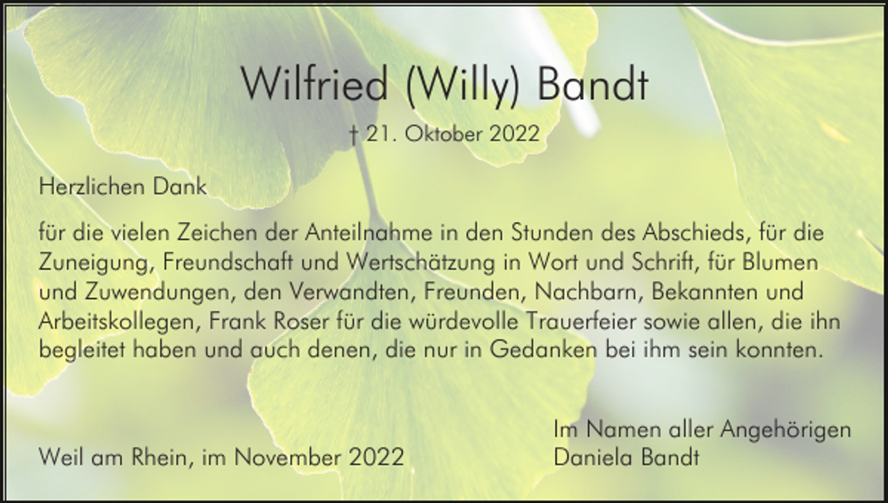 <p>Wilfried (Willy) Bandt<br />† 21. Oktober 2022</p><p>Herzlichen Dank<br />für die vielen Zeichen der Anteilnahme in den Stunden des Abschieds, für die<br />Zuneigung, Freundschaft und Wertschätzung in Wort und Schrift, für Blumen<br />und Zuwendungen, den Verwandten, Freunden, Nachbarn, Bekannten und<br />Arbeitskollegen, Frank Roser für die würdevolle Trauerfeier sowie allen, die ihn<br />begleitet haben und auch denen, die nur in Gedanken bei ihm sein konnten.</p><p>Weil am Rhein, im November 2022</p><p>Im Namen aller Angehörigen<br />Daniela Bandt</p>