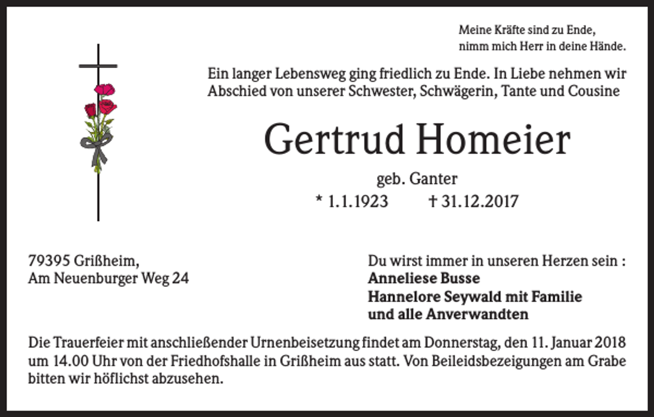 <p>Meine Kräfte sind zu Ende,<br />nimm mich Herr in deine Hände.</p><p>Ein langer Lebensweg ging friedlich zu Ende. In Liebe nehmen wir<br />Abschied von unserer Schwester, Schwägerin, Tante und Cousine</p><p>Gertrud Homeier<br />geb. Ganter<br />* 1.1.1923<br />† 31.12.2019395 Grißheim,<br />Am Neuenburger Weg 24</p><p>Du wirst immer in unseren Herzen sein :<br />Anneliese Busse<br />Hannelore Seywald mit Familie<br />und alle Anverwandten</p><p>Die Trauerfeier mit anschließender Urnenbeisetzung findet am Donnerstag, den 11. Januar 2018<br />um 14.00 Uhr von der Friedhofshalle in Grißheim aus statt. Von Beileidsbezeigungen am Grabe<br />bitten wir höflichst abzusehen.</p>