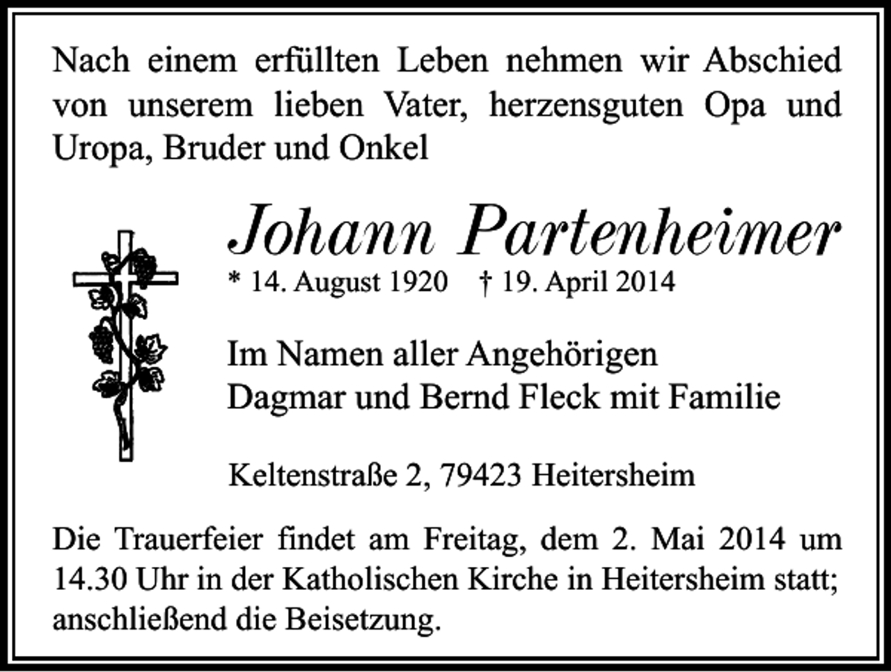 <p>Nach einem erfüllten Leben nehmen wir Abschied<br />von unserem lieben Vater, herzensguten Opa und<br />Uropa, Bruder und Onkel</p><p>Johann Partenheimer<br />* 14. August 1920</p><p>† 19. April 2014</p><p>Im Namen aller Angehörigen<br />Dagmar und Bernd Fleck mit Familie<br />Keltenstraße 2, 79423 Heitersheim<br />Die Trauerfeier findet am Freitag, dem 2. Mai 2014 um<br />14.30 Uhr in der Katholischen Kirche in Heitersheim statt;<br />anschließend die Beisetzung.</p>