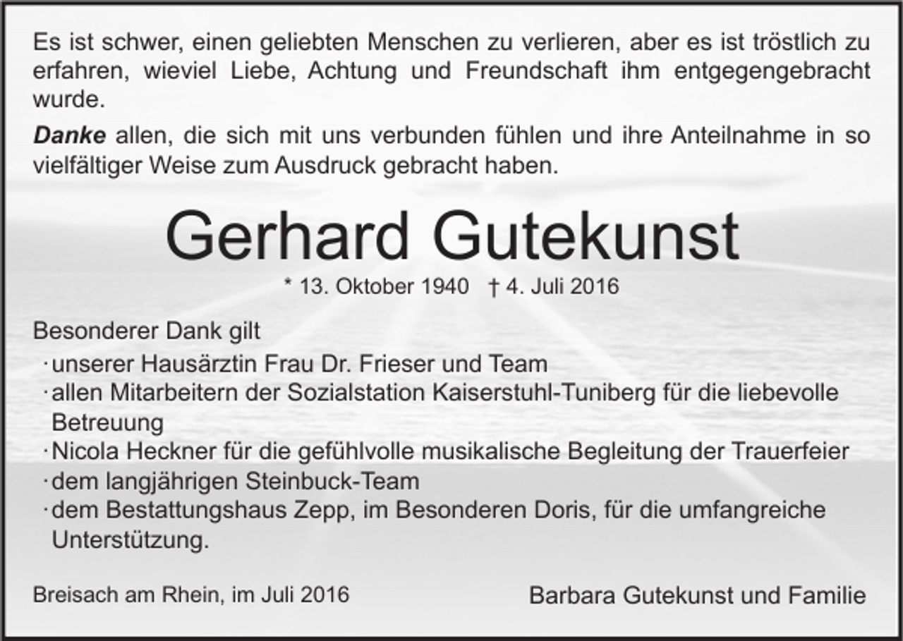 <p>Es ist schwer, einen geliebten Menschen zu verlieren, aber es ist tröstlich zu<br />erfahren, wieviel Liebe, Achtung und Freundschaft ihm entgegengebracht<br />wurde.<br />Danke allen, die sich mit uns verbunden fühlen und ihre Anteilnahme in so<br />vielfältiger Weise zum Ausdruck gebracht haben.</p><p>Gerhard Gutekunst<br />* 13. Oktober 1940 † 4. Juli 2016</p><p>Besonderer Dank gilt<br />∙ unserer Hausärztin Frau Dr. Frieser und Team<br />∙ allen Mitarbeitern der Sozialstation Kaiserstuhl-Tuniberg für die liebevolle<br />Betreuung<br />∙ Nicola Heckner für die gefühlvolle musikalische Begleitung der Trauerfeier<br />∙ dem langjährigen Steinbuck-Team<br />∙ dem Bestattungshaus Zepp, im Besonderen Doris, für die umfangreiche<br />Unterstützung.<br />Breisach am Rhein, im Juli 2016</p><p>Barbara Gutekunst und Familie</p>