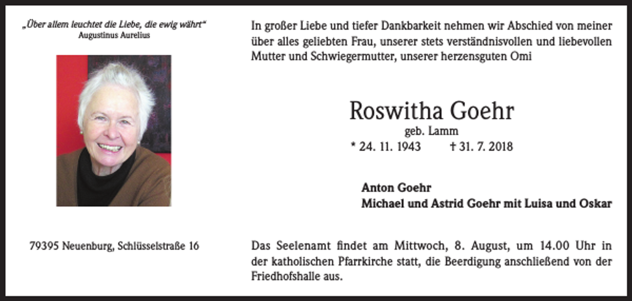 <p>„Über allem leuchtet die Liebe, die ewig währt“<br />Augustinus Aurelius</p><p>In großer Liebe und tiefer Dankbarkeit nehmen wir Abschied von meiner<br />über alles geliebten Frau, unserer stets verständnisvollen und liebevollen<br />Mutter und Schwiegermutter, unserer herzensguten Omi</p><p>Roswitha Goehr<br />geb. Lamm<br />* 24. 11. 1943<br />† 31. 7. 2018</p><p>Anton Goehr<br />Michael und Astrid Goehr mit Luisa und Oskar<br />79395 Neuenburg, Schlüsselstraße 16</p><p>Das Seelenamt findet am Mittwoch, 8. August, um 14.00 Uhr in<br />der katholischen Pfarrkirche statt, die Beerdigung anschließend von der<br />Friedhofshalle aus.</p>
