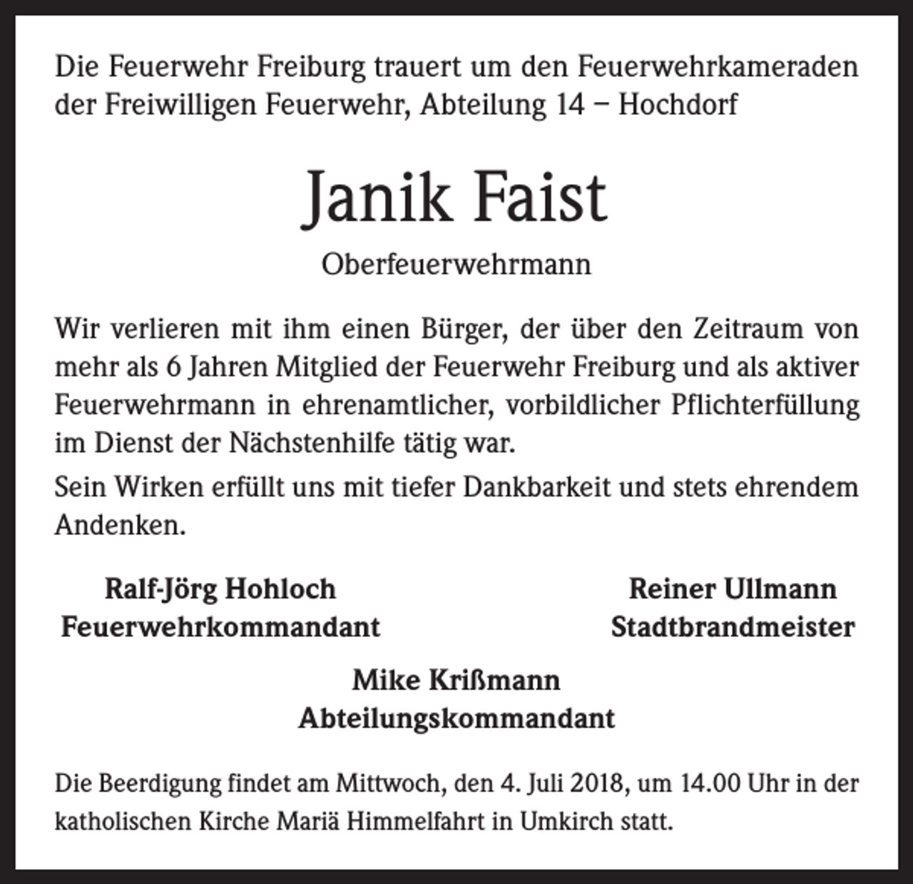 <p>Die Feuerwehr Freiburg trauert um den Feuerwehr­kameraden<br />der Freiwilligen Feuerwehr, Abteilung 14 – Hochdorf</p><p>Janik Faist<br />Oberfeuerwehrmann<br />Wir verlieren mit ihm einen Bürger, der über den Zeitraum von<br />mehr als 6 Jahren Mitglied der Feuerwehr Freiburg und als aktiver<br />Feuerwehrmann in ehrenamtlicher, vorbildlicher Pflichterfüllung<br />im Dienst der Nächstenhilfe tätig war.<br />Sein Wirken erfüllt uns mit tiefer Dankbarkeit und stets ehrendem<br />Andenken.<br />Ralf-Jörg Hohloch<br />Feuerwehrkommandant</p><p>Reiner Ullmann<br />Stadtbrandmeister</p><p>Mike Krißmann<br />Abteilungskommandant<br />Die Beerdigung findet am Mittwoch, den 4. Juli 2018, um 14.00 Uhr in der<br />katholischen Kirche Mariä Himmelfahrt in ­Umkirch statt.</p>