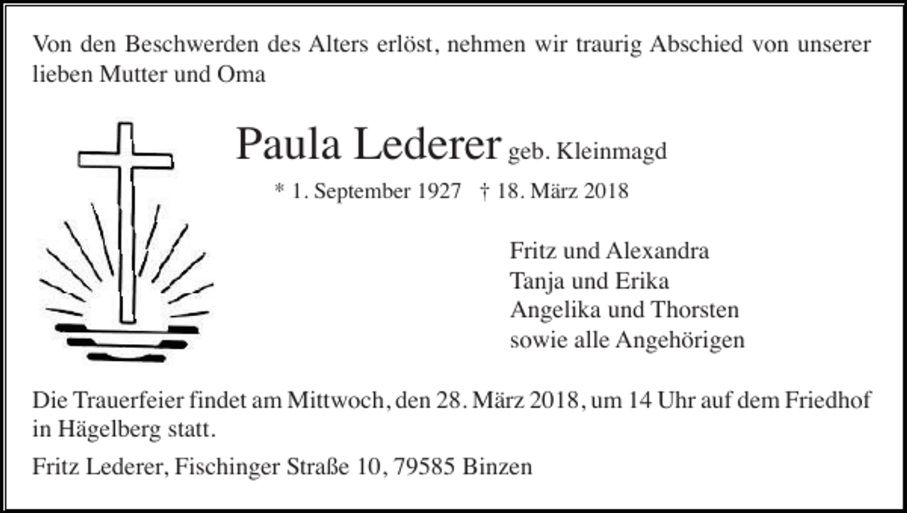 <p>Von den Beschwerden des Alters erlöst, nehmen wir traurig Abschied von unserer<br />lieben Mutter und Oma</p><p>Paula Lederer geb. Kleinmagd<br />* 1. September 1927 † 18. März 2018</p><p>Fritz und Alexandra<br />Tanja und Erika<br />Angelika und Thorsten<br />sowie alle Angehörigen<br />Die Trauerfeier findet am Mittwoch, den 28. März 2018, um 14 Uhr auf dem Friedhof<br />in Hägelberg statt.<br />Fritz Lederer, Fischinger Straße 10, 79585 Binzen</p>