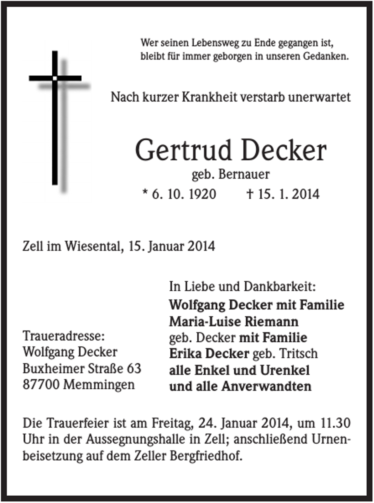 <p>Wer seinen Lebensweg zu Ende gegangen ist,<br />bleibt für immer geborgen in unseren Gedanken.</p><p>Nach kurzer Krankheit verstarb unerwartet</p><p>Gertrud Decker<br />geb. Bernauer<br />* 6. 10. 1920<br />† 15. 1. 2014</p><p>Zell im Wiesental, 15. Januar 2014</p><p>Traueradresse:<br />Wolfgang Decker<br />Buxheimer Straße 63<br />87700 Memmingen</p><p>In Liebe und Dankbarkeit:<br />Wolfgang Decker mit Familie<br />Maria-Luise Riemann<br />geb. Decker mit Familie<br />Erika Decker geb. Tritsch<br />alle Enkel und Urenkel<br />und alle Anverwandten</p><p>Die Trauerfeier ist am Freitag, 24. Januar 2014, um 11.30<br />Uhr in der Aussegnungshalle in Zell; anschließend Urnenbeisetzung auf dem Zeller Bergfriedhof.</p>