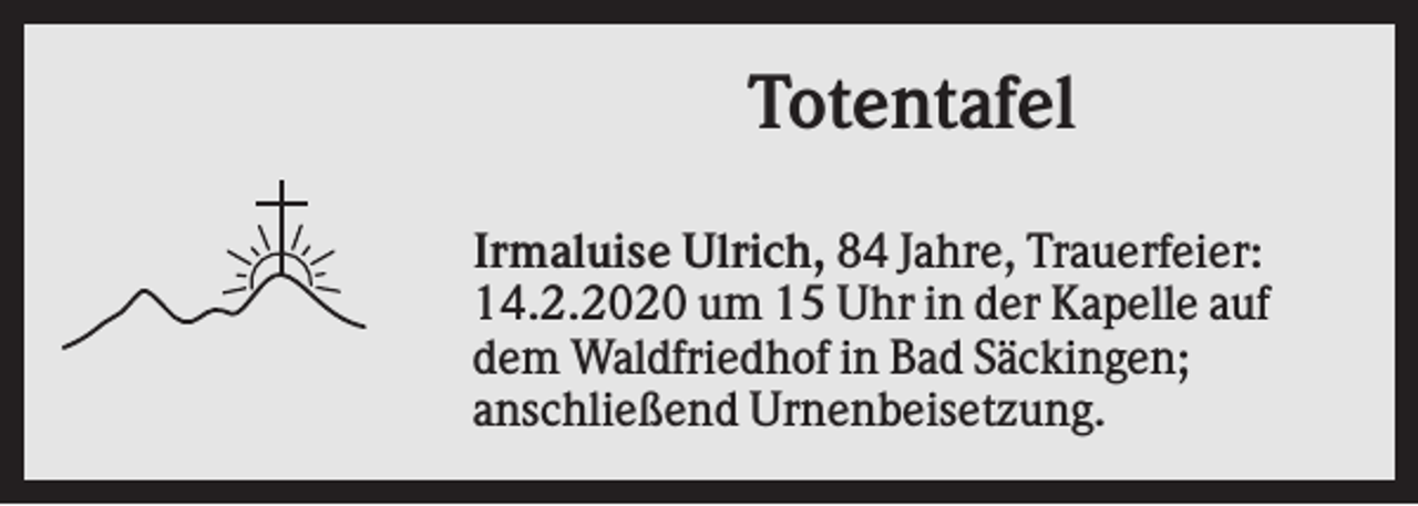 <p>Totentafel<br />Irmaluise Ulrich, 84 Jahre, Trauerfeier:<br />14.2.2020 um 15 Uhr in der Kapelle auf<br />dem Waldfriedhof in Bad Säckingen;<br />anschließend Urnenbeisetzung.</p>