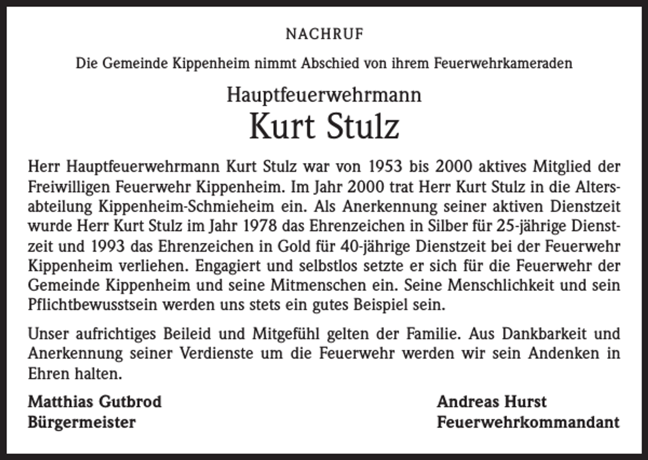 <p>NACH R U F<br />Die Gemeinde Kippenheim nimmt Abschied von ihrem Feuerwehrkameraden</p><p>Hauptfeuerwehrmann</p><p>Kurt Stulz</p><p>Herr Hauptfeuerwehrmann Kurt Stulz war von 1953 bis 2000 aktives Mitglied der<br />Freiwilligen Feuerwehr Kippenheim. Im Jahr 2000 trat Herr Kurt Stulz in die Altersabteilung Kippenheim-Schmieheim ein. Als Anerkennung seiner aktiven Dienstzeit<br />wurde Herr Kurt Stulz im Jahr 1978 das Ehrenzeichen in Silber für 25-jährige Dienstzeit und 1993 das Ehrenzeichen in Gold für 40-jährige Dienstzeit bei der Feuerwehr<br />Kippenheim verliehen. Engagiert und selbstlos setzte er sich für die Feuerwehr der<br />Gemeinde Kippenheim und seine Mitmenschen ein. Seine Menschlichkeit und sein<br />Pflichtbewusstsein werden uns stets ein gutes Beispiel sein.<br />Unser aufrichtiges Beileid und Mitgefühl gelten der Familie. Aus Dankbarkeit und<br />Anerkennung seiner Verdienste um die Feuerwehr werden wir sein Andenken in<br />Ehren halten.<br />Matthias Gutbrod<br />Bürgermeister</p><p>Andreas Hurst<br />Feuerwehrkommandant</p>
