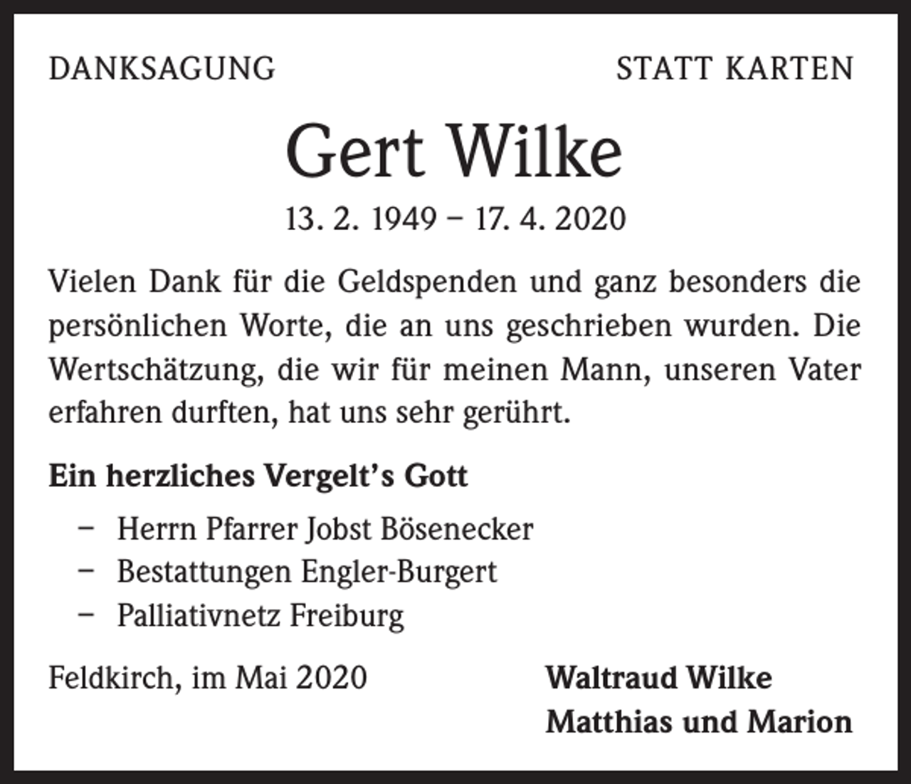 <p>DANKSAGUNG</p><p>STATT KARTEN</p><p>Gert Wilke<br />13. 2. 1949 – 17. 4. 2020<br />Vielen Dank für die Geldspenden und ganz besonders die<br />persönlichen Worte, die an uns geschrieben wurden. Die<br />Wertschätzung, die wir für meinen Mann, unseren Vater<br />erfahren durften, hat uns sehr gerührt.<br />Ein herzliches Vergelt’s Gott<br />– Herrn Pfarrer Jobst Bösenecker<br />– Bestattungen Engler-Burgert<br />– Palliativnetz Freiburg<br />Feldkirch, im Mai 2020</p><p>Waltraud Wilke<br />Matthias und Marion</p>