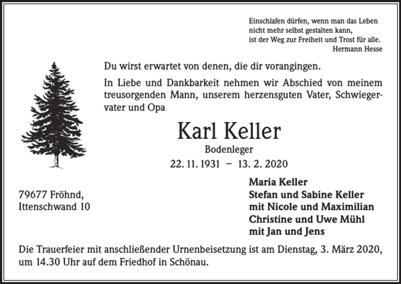 <p>Einschlafen dürfen, wenn man das Leben<br />nicht mehr selbst gestalten kann,<br />ist der Weg zur Freiheit und Trost für alle.</p><p>Hermann Hesse</p><p>Du wirst erwartet von denen, die dir vorangingen.<br />In Liebe und Dankbarkeit nehmen wir Abschied von meinem<br />treusorgenden Mann, unserem herzensguten Vater, Schwiegervater und Opa</p><p>Karl Keller</p><p>Bodenleger<br />22. 11. 1931 – 13. 2. 2020</p><p>79677 Fröhnd,<br />Ittenschwand 10</p><p>Maria Keller<br />Stefan und Sabine Keller<br />mit Nicole und Maximilian<br />Christine und Uwe Mühl<br />mit Jan und Jens</p><p>Die Trauerfeier mit anschließender Urnenbeisetzung ist am Dienstag, 3. März 2020,<br />um 14.30 Uhr auf dem Friedhof in Schönau.</p>