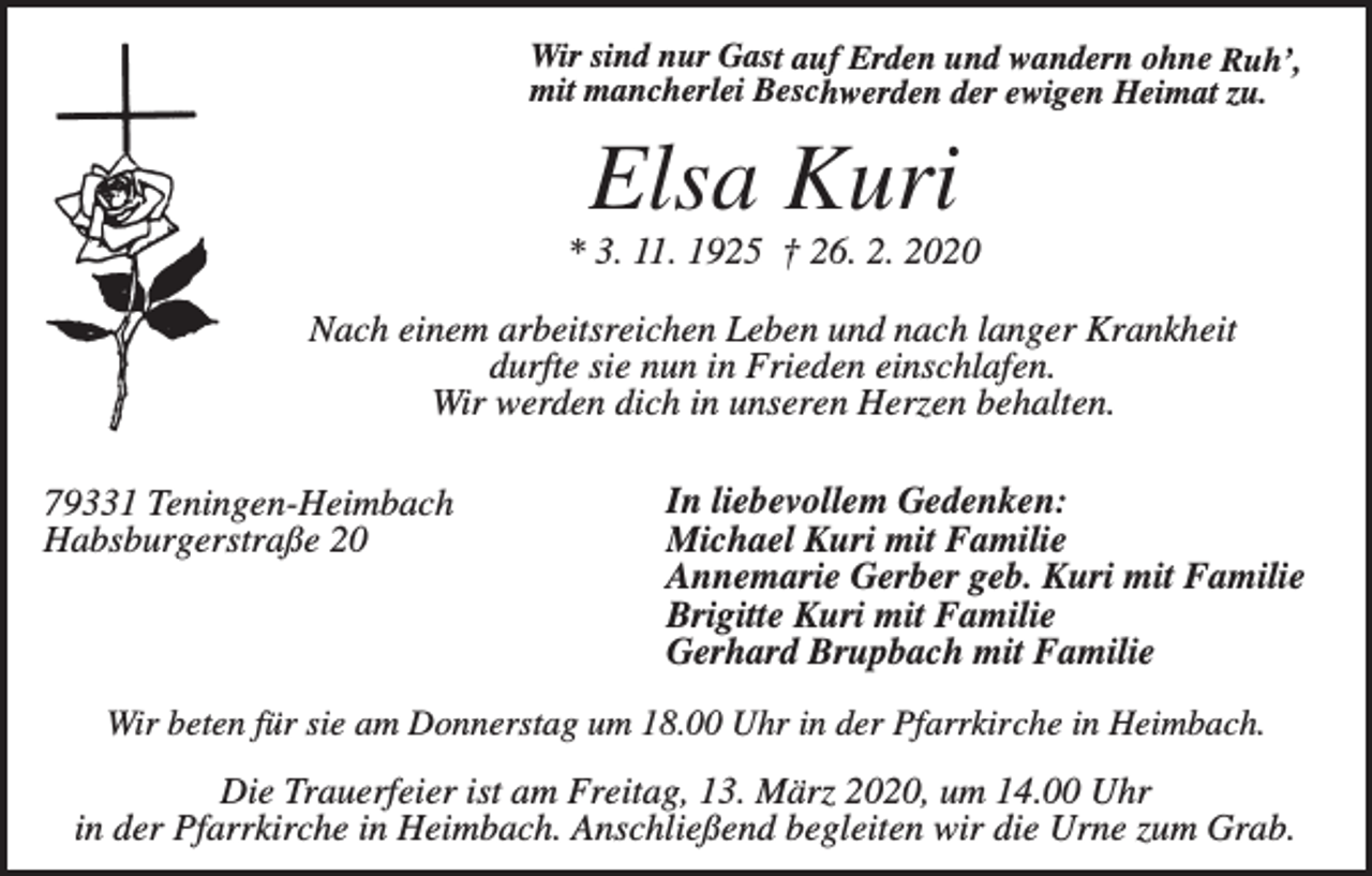 <p>Wir sind nur Gast auf Erden und wandern ohne Ruh’,<br />mit mancherlei Beschwerden der ewigen Heimat zu.</p><p>Elsa Kuri<br />* 3. 11. 1925 † 26. 2. 2020</p><p>Nach einem arbeitsreichen Leben und nach langer Krankheit<br />durfte sie nun in Frieden einschlafen.<br />Wir werden dich in unseren Herzen behalten.<br />79331 Teningen-Heimbach<br />Habsburgerstraße 20</p><p>In liebevollem Gedenken:<br />Michael Kuri mit Familie<br />Annemarie Gerber geb. Kuri mit Familie<br />Brigitte Kuri mit Familie<br />Gerhard Brupbach mit Familie</p><p>Wir beten für sie am Donnerstag um 18.00 Uhr in der Pfarrkirche in Heimbach.</p><p>Die Trauerfeier ist am Freitag, 13. März 2020, um 14.00 Uhr<br />in der Pfarrkirche in Heimbach. Anschließend begleiten wir die Urne zum Grab.</p>