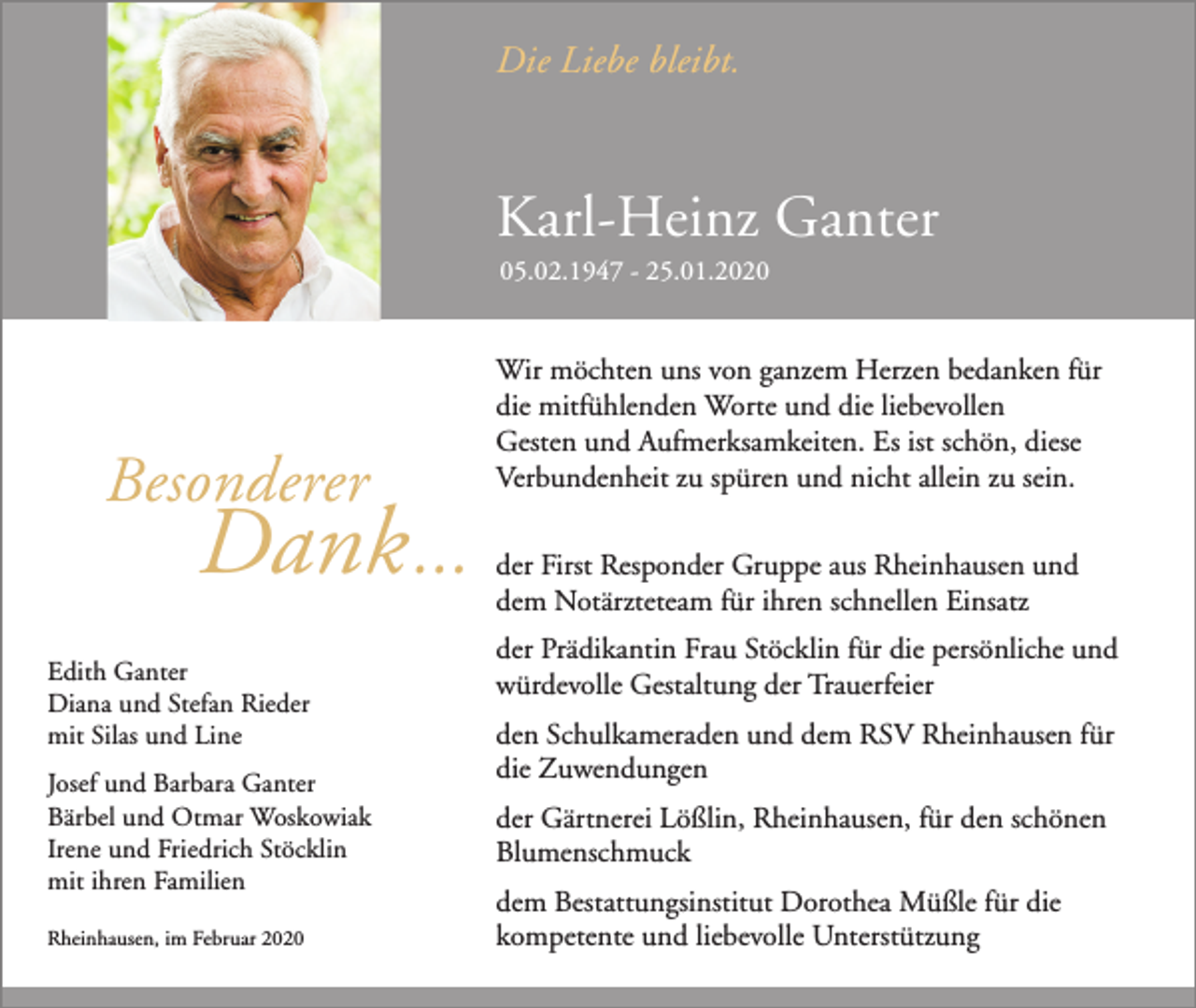<p>Die Liebe bleibt.</p><p>Karl-Heinz Ganter<br />05.02.1947 - 25.01.2020</p><p>Besonderer</p><p>Dank ...</p><p>Edith Ganter<br />Diana und Stefan Rieder<br />mit Silas und Line<br />Josef und Barbara Ganter<br />Bärbel und Otmar Woskowiak<br />Irene und Friedrich Stöcklin<br />mit ihren Familien<br />Rheinhausen, im Februar 2020</p><p>Wir möchten uns von ganzem Herzen bedanken für<br />die mitfühlenden Worte und die liebevollen<br />Gesten und Aufmerksamkeiten. Es ist schön, diese<br />Verbundenheit zu spüren und nicht allein zu sein.<br />der First Responder Gruppe aus Rheinhausen und<br />dem Notärzteteam für ihren schnellen Einsatz<br />der Prädikantin Frau Stöcklin für die persönliche und<br />würdevolle Gestaltung der Trauerfeier<br />den Schulkameraden und dem RSV Rheinhausen für<br />die Zuwendungen<br />der Gärtnerei Lößlin, Rheinhausen, für den schönen<br />Blumenschmuck<br />dem Bestattungsinstitut Dorothea Müßle für die<br />kompetente und liebevolle Unterstützung</p>