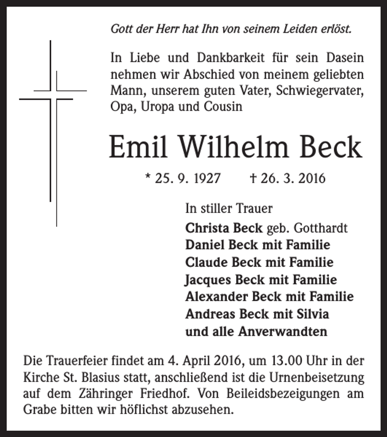 <p>Gott der Herr hat Ihn von seinem Leiden erlöst.</p><p>In Liebe und Dankbarkeit für sein Dasein<br />nehmen wir Abschied von meinem geliebten<br />Mann, unserem guten Vater, Schwiegervater,<br />Opa, Uropa und Cousin</p><p>Emil Wilhelm Beck<br />* 25. 9. 1927 † 26. 3. 2016<br />In stiller Trauer<br />Christa Beck geb. Gotthardt<br />Daniel Beck mit Familie<br />Claude Beck mit Familie<br />Jacques Beck mit Familie<br />Alexander Beck mit Familie<br />Andreas Beck mit Silvia<br />und alle Anverwandten<br />Die Trauerfeier findet am 4. April 2016, um 13.00 Uhr in der<br />Kirche St. Blasius statt, anschließend ist die Urnenbeisetzung<br />auf dem Zähringer Friedhof. Von Beileidsbezeigungen am<br />Grabe bitten wir höflichst abzusehen.</p>