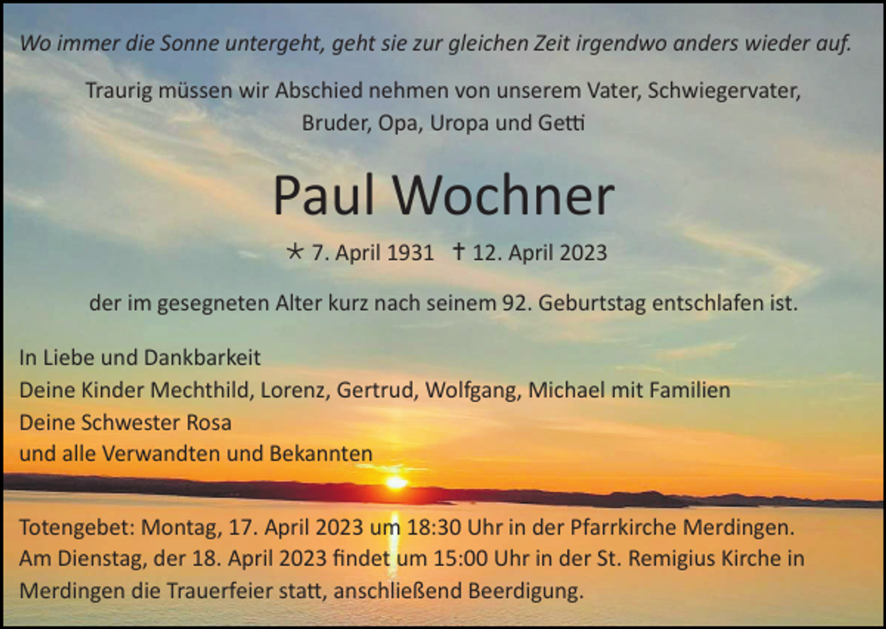 <p>Wo immer die Sonne untergeht, geht sie zur gleichen Zeit irgendwo anders wieder auf.<br />Traurig müssen wir Abschied nehmen von unserem Vater, Schwiegervater,<br />Bruder, Opa, Uropa und Getti</p><p>Paul Wochner<br /> 7. April 1931  12. April 2023<br />der im gesegneten Alter kurz nach seinem 92. Geburtstag entschlafen ist.<br />In Liebe und Dankbarkeit<br />Deine Kinder Mechthild, Lorenz, Gertrud, Wolfgang, Michael mit Familien<br />Deine Schwester Rosa<br />und alle Verwandten und Bekannten<br />Totengebet: Montag, 17. April 2023 um 18:30 Uhr in der Pfarrkirche Merdingen.<br />Am Dienstag, der 18. April 2023 findet um 15:00 Uhr in der St. Remigius Kirche in<br />Merdingen die Trauerfeier statt, anschließend Beerdigung.</p>