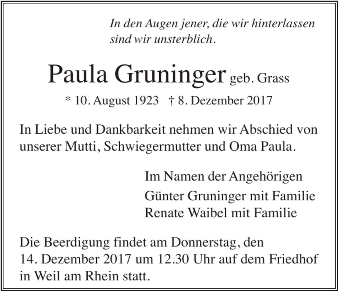 <p>In den Augen jener, die wir hinterlassen<br />sind wir unsterblich.</p><p>Paula Gruninger geb. Grass<br />* 10. August 1923 † 8. Dezember 2017</p><p>In Liebe und Dankbarkeit nehmen wir Abschied von<br />unserer Mutti, Schwiegermutter und Oma Paula.<br />Im Namen der Angehörigen<br />Günter Gruninger mit Familie<br />Renate Waibel mit Familie<br />Die Beerdigung findet am Donnerstag, den<br />14. Dezember 2017 um 12.30 Uhr auf dem Friedhof<br />in Weil am Rhein statt.</p>