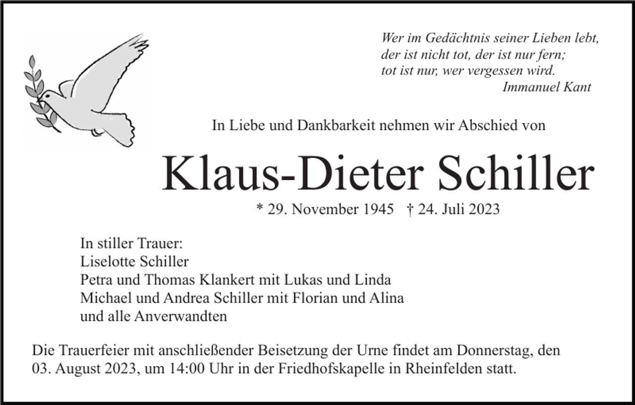 <p>Wer im Gedächtnis seiner Lieben lebt,<br />der ist nicht tot, der ist nur fern;<br />tot ist nur, wer vergessen wird.<br />Immanuel Kant</p><p>In Liebe und Dankbarkeit nehmen wir Abschied von</p><p>Klaus-Dieter Schiller<br />* 29. November 1945 † 24. Juli 2023<br />In stiller Trauer:<br />Liselotte Schiller<br />Petra und Thomas Klankert mit Lukas und Linda<br />Michael und Andrea Schiller mit Florian und Alina<br />und alle Anverwandten<br />Die Trauerfeier mit anschließender Beisetzung der Urne findet am Donnerstag, den<br />03. August 2023, um 14:00 Uhr in der Friedhofskapelle in Rheinfelden statt.</p>