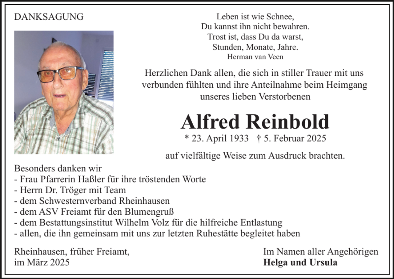 <p>DANKSAGUNG</p><p>Leben ist wie Schnee,<br />Du kannst ihn nicht bewahren.<br />Trost ist, dass Du da warst,<br />Stunden, Monate, Jahre.<br />Herman van Veen</p><p>Herzlichen Dank allen, die sich in stiller Trauer mit uns<br />verbunden fühlten und ihre Anteilnahme beim Heimgang<br />unseres lieben Verstorbenen</p><p>Alfred Reinbold<br />* 23. April 1933 † 5. Februar 2025</p><p>auf vielfältige Weise zum Ausdruck brachten.<br />Besonders danken wir<br />- Frau Pfarrerin Haßler für ihre tröstenden Worte<br />- Herrn Dr. Tröger mit Team<br />- dem Schwesternverband Rheinhausen<br />- dem ASV Freiamt für den Blumengruß<br />- dem Bestattungsinstitut Wilhelm Volz für die hilfreiche Entlastung<br />- allen, die ihn gemeinsam mit uns zur letzten Ruhestätte begleitet haben<br />Rheinhausen, früher Freiamt,<br />im März 2025</p><p>Im Namen aller Angehörigen<br />Helga und Ursula</p>