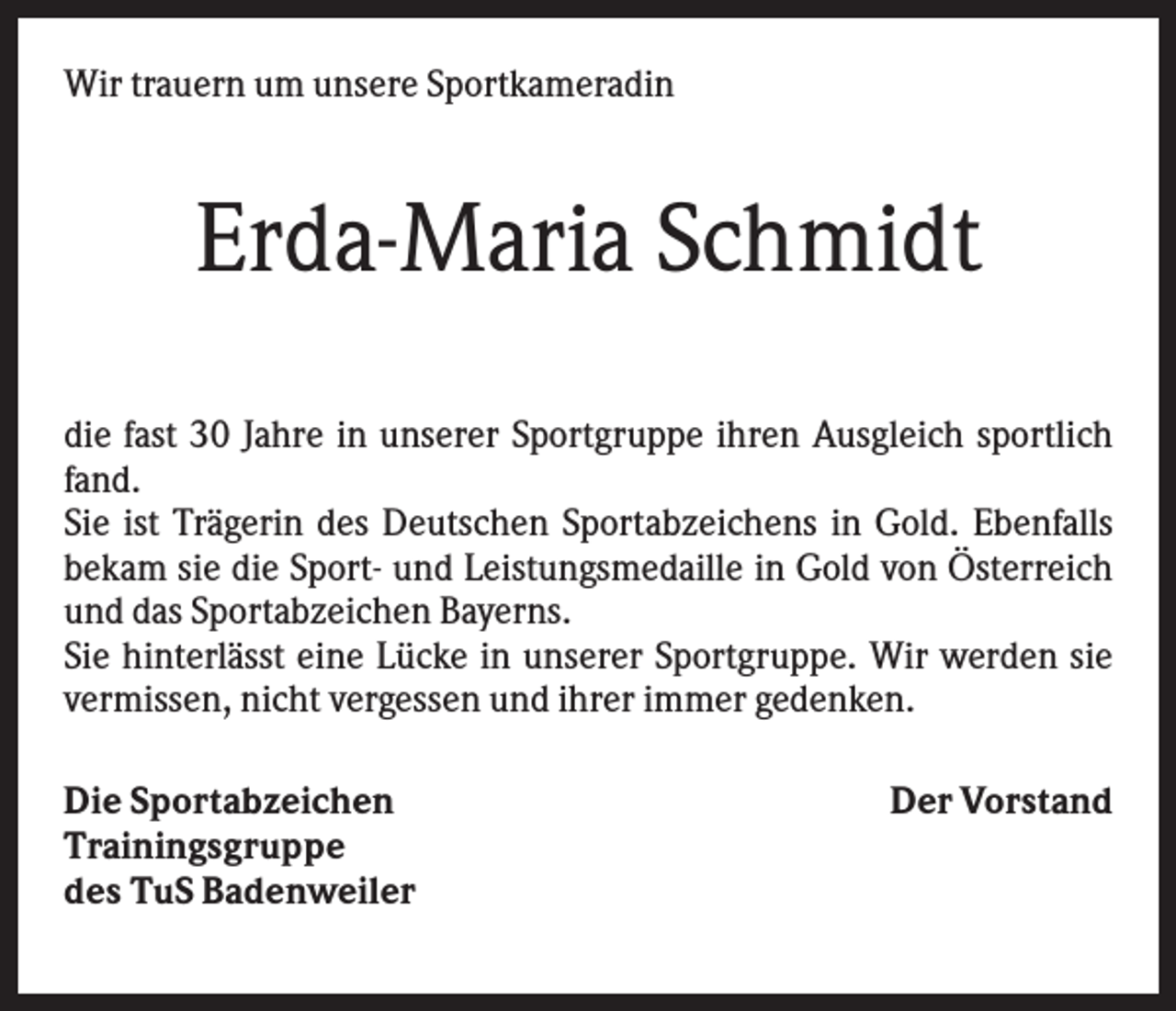 <p>Wir trauern um unsere Sportkameradin</p><p>Erda-Maria Schmidt<br />die fast 30 Jahre in unserer Sportgruppe ihren Ausgleich sportlich<br />fand.<br />Sie ist Trägerin des Deutschen Sportabzeichens in Gold. Ebenfalls<br />bekam sie die Sport- und Leistungsmedaille in Gold von Österreich<br />und das Sportabzeichen Bayerns.<br />Sie hinterlässt eine Lücke in unserer Sportgruppe. Wir werden sie<br />vermissen, nicht vergessen und ihrer immer gedenken.<br />Die Sportabzeichen<br />Trainingsgruppe<br />des TuS Badenweiler</p><p>Der Vorstand</p>