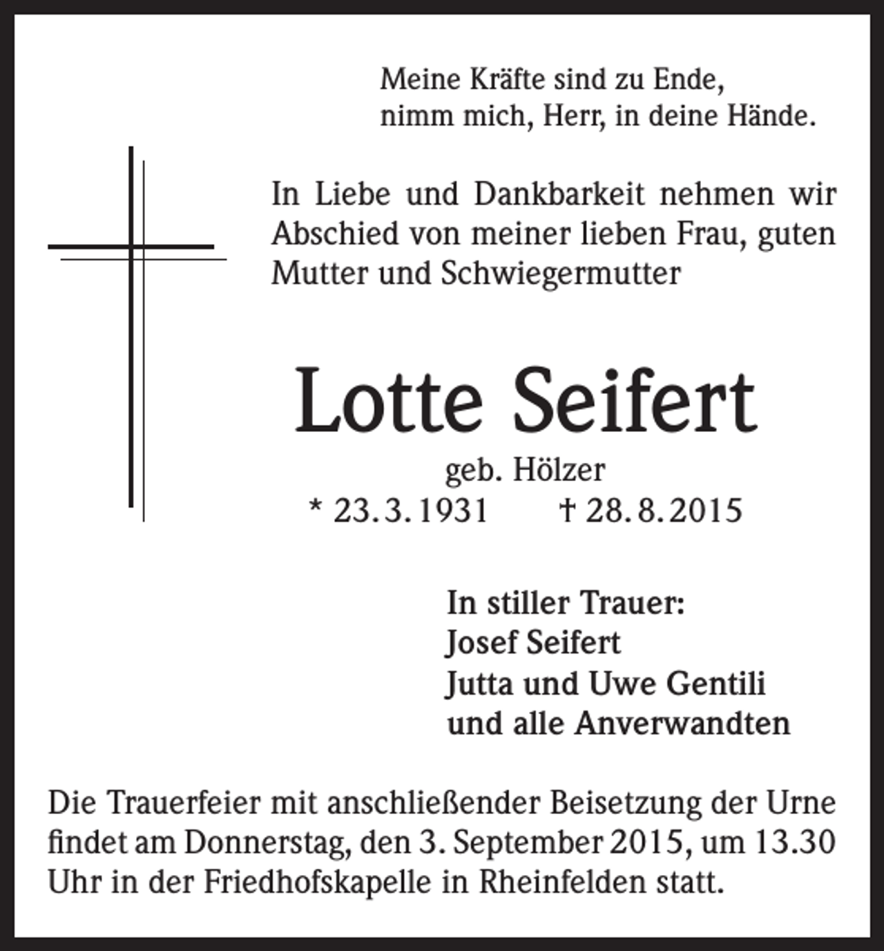<p>Meine Kräfte sind zu Ende,<br />nimm mich, Herr, in deine Hände.</p><p>In Liebe und Dankbarkeit nehmen wir<br />Abschied von meiner lieben Frau, guten<br />Mutter und Schwiegermutter</p><p>Lotte Seifert<br />geb. Hölzer<br />* 23. 3. 1931 † 28. 8. 2015</p><p>In stiller Trauer:<br />Josef Seifert<br />Jutta und Uwe Gentili<br />und alle Anverwandten<br />Die Trauerfeier mit anschließender Beisetzung der Urne<br />findet am Donnerstag, den 3. September 2015, um 13.30<br />Uhr in der Friedhofskapelle in Rheinfelden statt.</p>