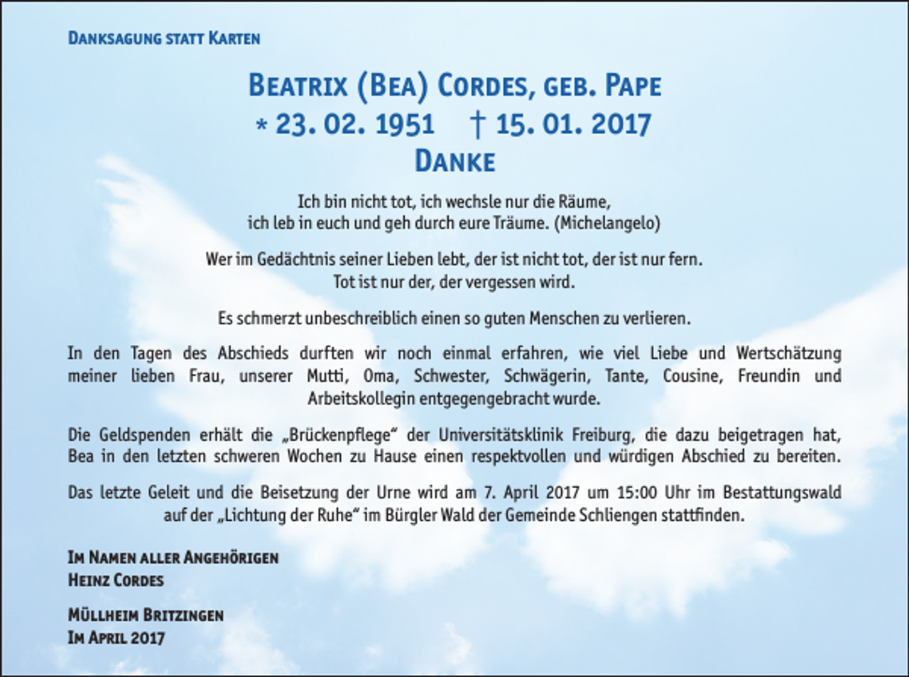 <p>Danksagung statt Karten</p><p>Beatrix (Bea) Cordes, geb. Pape<br />* 23. 02. 1951 † 15. 01. 2017<br />Danke<br />Ich bin nicht tot, ich wechsle nur die Räume,<br />ich leb in euch und geh durch eure Träume. (Michelangelo)<br />Wer im Gedächtnis seiner Lieben lebt, der ist nicht tot, der ist nur fern.<br />Tot ist nur der, der vergessen wird.<br />Es schmerzt unbeschreiblich einen so guten Menschen zu verlieren.<br />In den Tagen des Abschieds durften wir noch einmal erfahren, wie viel Liebe und Wertschätzung<br />meiner lieben Frau, unserer Mutti, Oma, Schwester, Schwägerin, Tante, Cousine, Freundin und<br />Arbeitskollegin entgegengebracht wurde.<br />Die Geldspenden erhält die „Brückenpflege“ der Universitätsklinik Freiburg, die dazu beigetragen hat,<br />Bea in den letzten schweren Wochen zu Hause einen respektvollen und würdigen Abschied zu bereiten.<br />Das letzte Geleit und die Beisetzung der Urne wird am 7. April 2017 um 15:00 Uhr im Bestattungswald<br />auf der „Lichtung der Ruhe“ im Bürgler Wald der Gemeinde Schliengen stattfinden.<br />Im Namen aller Angehörigen<br />Heinz Cordes<br />Müllheim Britzingen<br />Im April 2017</p>