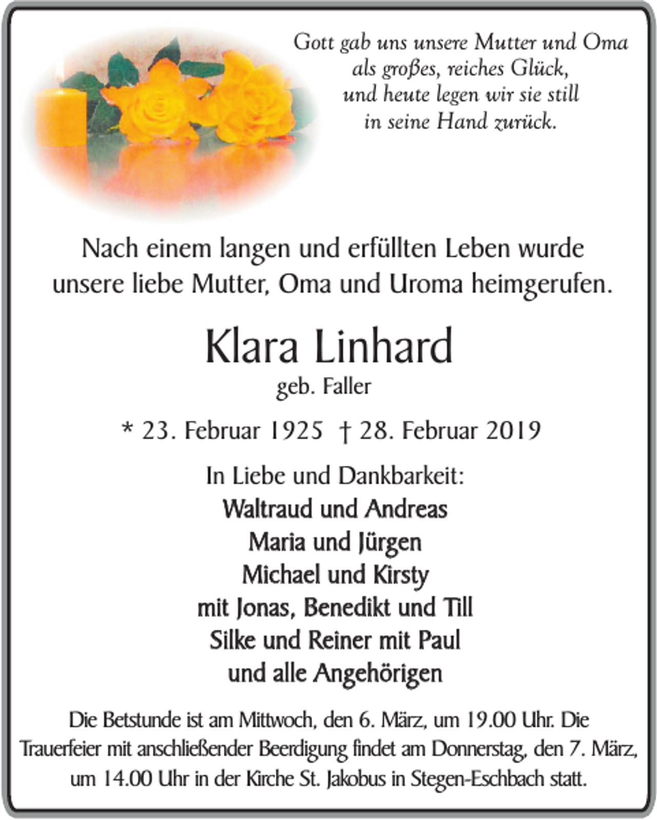 <p>Gott gab uns unsere Mutter und Oma<br />als großes, reiches Glück,<br />und heute legen wir sie still<br />in seine Hand zurück.</p><p>Nach einem langen und erfüllten Leben wurde<br />unsere liebe Mutter, Oma und Uroma heimgerufen.</p><p>Klara Linhard<br />geb. Faller</p><p>* 23. Februar 1925 † 28. Februar 2019<br />In Liebe und Dankbarkeit:<br />Waltraud und Andreas<br />Maria und Jürgen<br />Michael und Kirsty<br />mit Jonas, Benedikt und Till<br />Silke und Reiner mit Paul<br />und alle Angehörigen<br />Die Betstunde ist am Mittwoch, den 6. März, um 19.00 Uhr. Die<br />Trauerfeier mit anschließender Beerdigung findet am Donnerstag, den 7. März,<br />um 14.00 Uhr in der Kirche St. Jakobus in Stegen-Eschbach statt.</p>