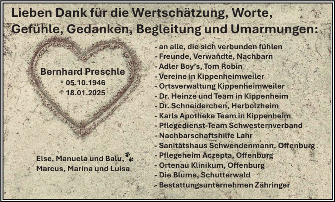 <p>Lieben Dank für die Wertschätzung, Worte,<br />Gefühle, Gedanken, Begleitung und Umarmungen:<br />Bernhard Preschle<br />* 05.10.1946<br />† 18.01.2025</p><p>Else, Manuela und Balu,<br />Marcus, Marina und Luisa</p><p>- an alle, die sich verbunden fühlen<br />- Freunde, Verwandte, Nachbarn<br />- Adler Boy’s, Tom Robin<br />- Vereine in Kippenheimweiler<br />- Ortsverwaltung Kippenheimweiler<br />- Dr. Heinze und Team in Kippenheim<br />- Dr. Schneiderchen, Herbolzheim<br />- Karls Apotheke Team in Kippenheim<br />- Pflegedienst-Team Schwesternverband<br />- Nachbarschaftshilfe Lahr<br />- Sanitätshaus Schwendenmann, Offenburg<br />- Pflegeheim Aczepta, Offenburg<br />- Ortenau Klinikum, Offenburg<br />- Die Blume, Schutterwald<br />- Bestattungsunternehmen Zähringer</p>