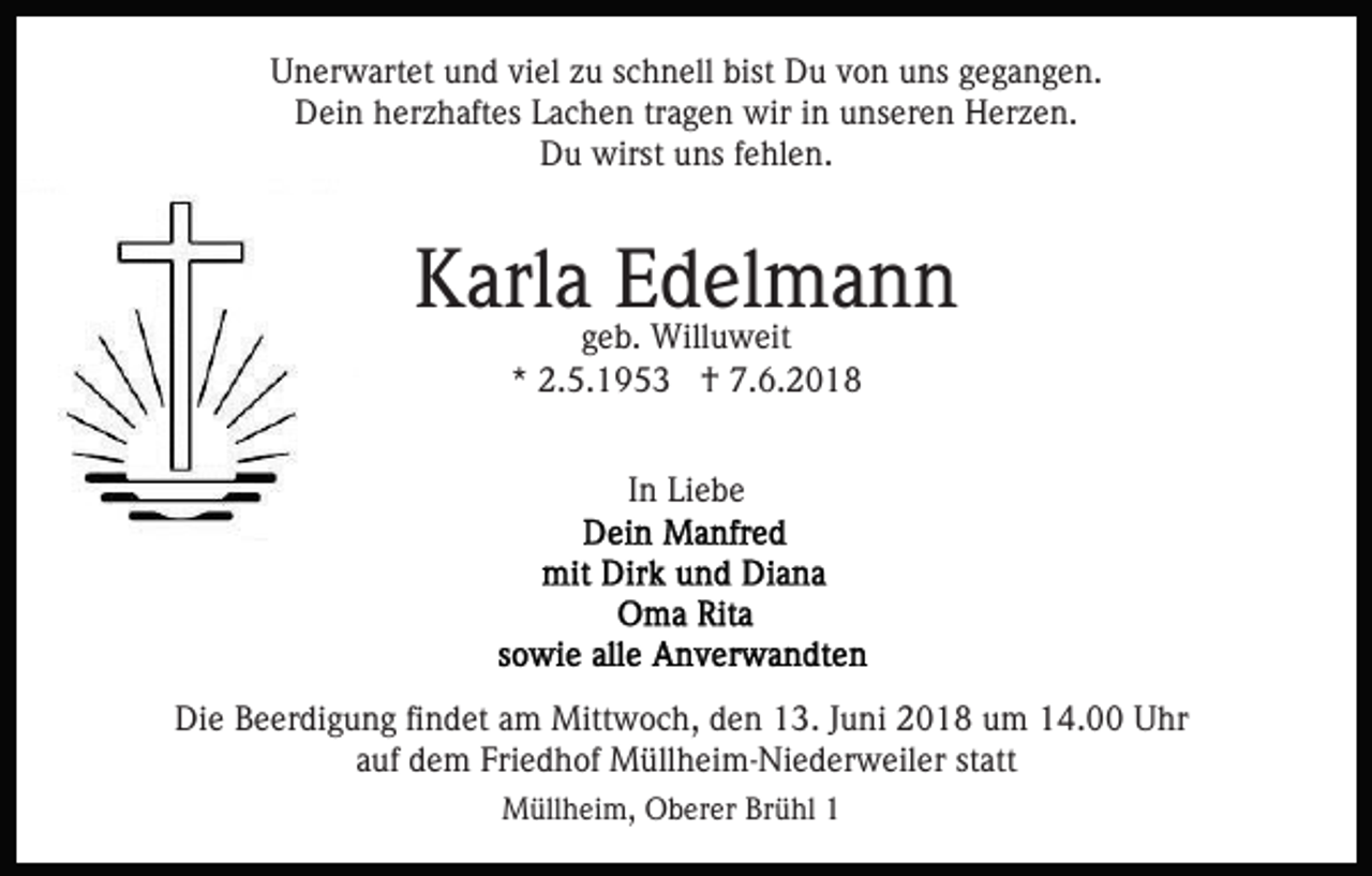 <p>UUnerwartet<br />n er w art et uund<br />n d viviel<br />el zzu<br />u sschnell<br />c h n ell bist<br />bist Du<br />D u von<br />v o n uns<br />u ns gegangen.<br />g e g a n g e n.<br />Dein<br />D ei n hherzhaftes<br />er z h aft es LLachen<br />a c h e n tragen<br />tr a g e n wir<br />wir iinn unseren<br />u ns er e n Herzen.<br />Her z e n.<br />D u wirst<br />wirst uuns<br />ns f fehlen.<br />e hl e n.<br />Du</p><p>KKarla<br />arl a EEdelmann<br />d el m a n n<br />ggeb.<br />e b. Willuweit<br />Will u w eit<br />*<br />* 2.5.1953<br />2. 5. 1 9 5 3 †<br />† 7.6.2018<br />7. 6. 2 0 1 8<br />IInn Liebe<br />Li e b e</p><p>Die<br />Di<br />e BBeerdigung<br />e er di g u n g fifindet<br />n d et aam<br />m Mittwoch,<br />Mitt w o c h, den<br />d e n 13.<br />1 3. Juni<br />J u ni 2018<br />2 0 1 8 um<br />u m 14.00<br />1 4. Uhr<br />U hr<br />a uf dem<br />d e m Friedhof<br />Fri e d h of Müllheim-Niederweiler<br />M üll h e i m- Ni e d er w eil er statt<br />st att<br />auf<br />MMüllheim,<br />üll h ei m, OOberer<br />b er er BrBrühl<br />ü hl 11</p>