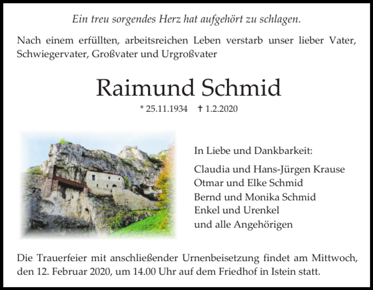 <p>Ein treu sorgendes Herz hat aufgehört zu schlagen.<br />Nach einem erfüllten, arbeitsreichen Leben verstarb unser lieber Vater,<br />Schwiegervater, Großvater und Urgroßvater</p><p>Raimund Schmid<br />* 25.11.1934</p><p> 1.2.2020</p><p>In Liebe und Dankbarkeit:<br />Claudia und Hans-Jürgen Krause<br />Otmar und Elke Schmid<br />Bernd und Monika Schmid<br />Enkel und Urenkel<br />und alle Angehörigen<br />Die Trauerfeier mit anschließender Urnenbeisetzung findet am Mittwoch,<br />den 12. Februar 2020, um 14.00 Uhr auf dem Friedhof in Istein statt.</p>