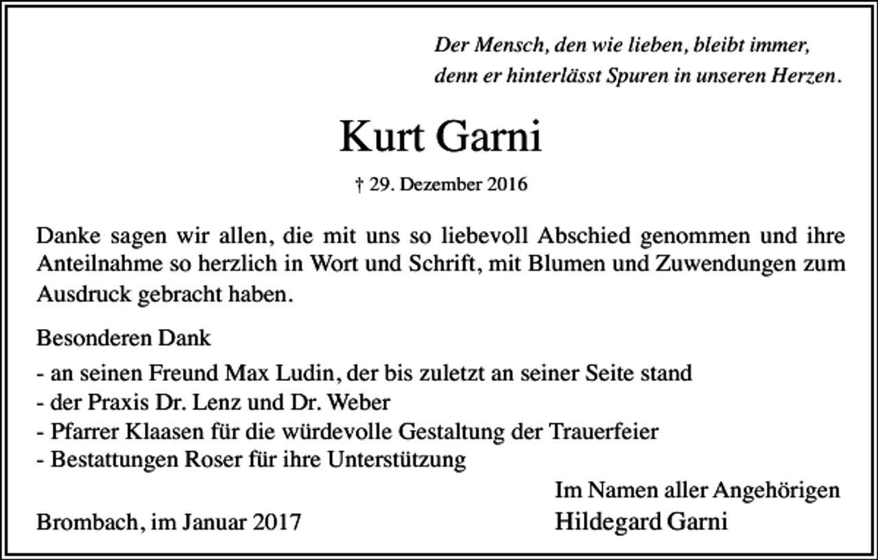 <p>Der Mensch, den wie lieben, bleibt immer,<br />denn er hinterlässt Spuren in unseren Herzen.</p><p>Kurt Garni<br />† 29. Dezember 2016</p><p>Danke sagen wir allen, die mit uns so liebevoll Abschied genommen und ihre<br />Anteilnahme so herzlich in Wort und Schrift, mit Blumen und Zuwendungen zum<br />Ausdruck gebracht haben.<br />Besonderen Dank<br />- an seinen Freund Max Ludin, der bis zuletzt an seiner Seite stand<br />- der Praxis Dr. Lenz und Dr. Weber<br />- Pfarrer Klaasen für die würdevolle Gestaltung der Trauerfeier<br />- Bestattungen Roser für ihre Unterstützung<br />Im Namen aller Angehörigen<br />Hildegard Garni<br />Brombach, im Januar 2017</p>