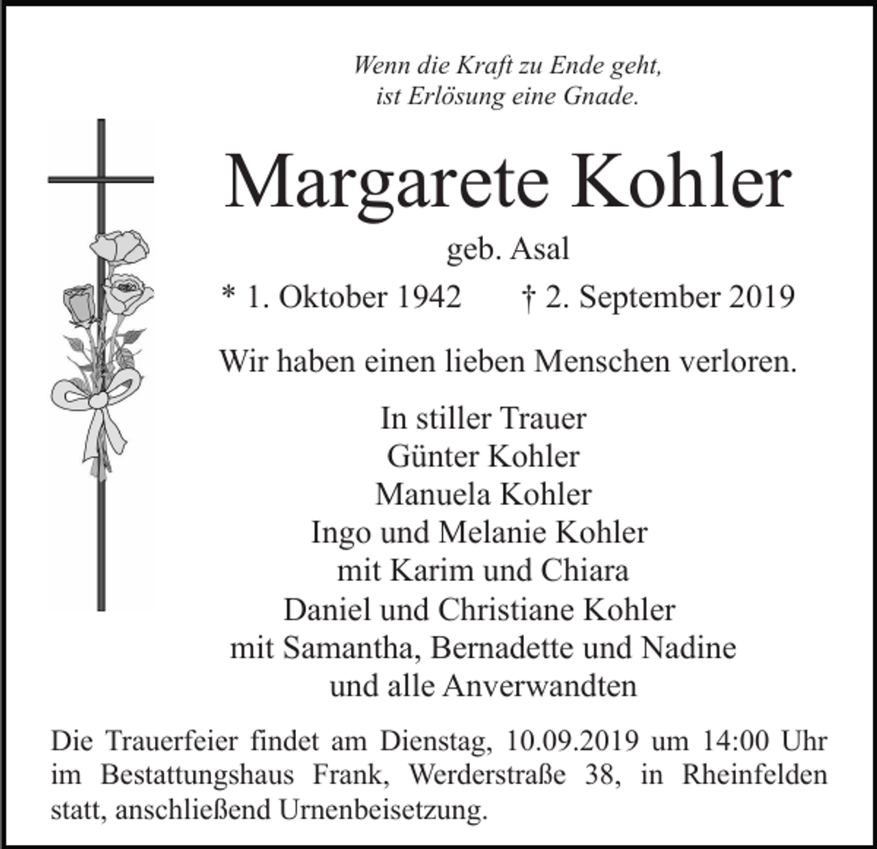 <p>Wenn die Kraft zu Ende geht,<br />ist Erlösung eine Gnade.</p><p>Margarete Kohler<br />geb. Asal<br />* 1. Oktober 1942<br />† 2. September 2019<br />Wir haben einen lieben Menschen verloren.<br />In stiller Trauer<br />Günter Kohler<br />Manuela Kohler<br />Ingo und Melanie Kohler<br />mit Karim und Chiara<br />Daniel und Christiane Kohler<br />mit Samantha, Bernadette und Nadine<br />und alle Anverwandten<br />Die Trauerfeier findet am Dienstag, 10.09.2019 um 14:00 Uhr<br />im Bestattungshaus Frank, Werderstraße 38, in Rheinfelden<br />statt, anschließend Urnenbeisetzung.</p>