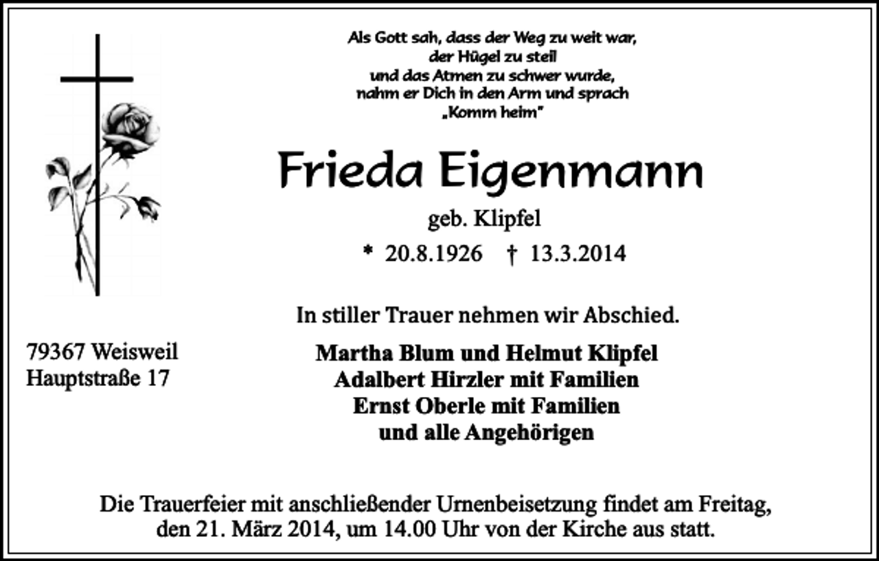 <p>Als Gott sah, dass der Weg zu weit war,<br />der Hügel zu steil<br />und das Atmen zu schwer wurde,<br />nahm er Dich in den Arm und sprach<br />„Komm heim”</p><p>Frieda Eigenmann<br />geb. Klipfel<br />* 20.8.1926 † 13.3.2014</p><p>In stiller Trauer nehmen wir Abschied.</p><p>79367 Weisweil<br />Hauptstraße 17</p><p>Martha Blum und Helmut Klipfel<br />Adalbert Hirzler mit Familien<br />Ernst Oberle mit Familien<br />und alle Angehörigen</p><p>Die Trauerfeier mit anschließender Urnenbeisetzung findet am Freitag,<br />den 21. März 2014, um 14.00 Uhr von der Kirche aus statt.</p>