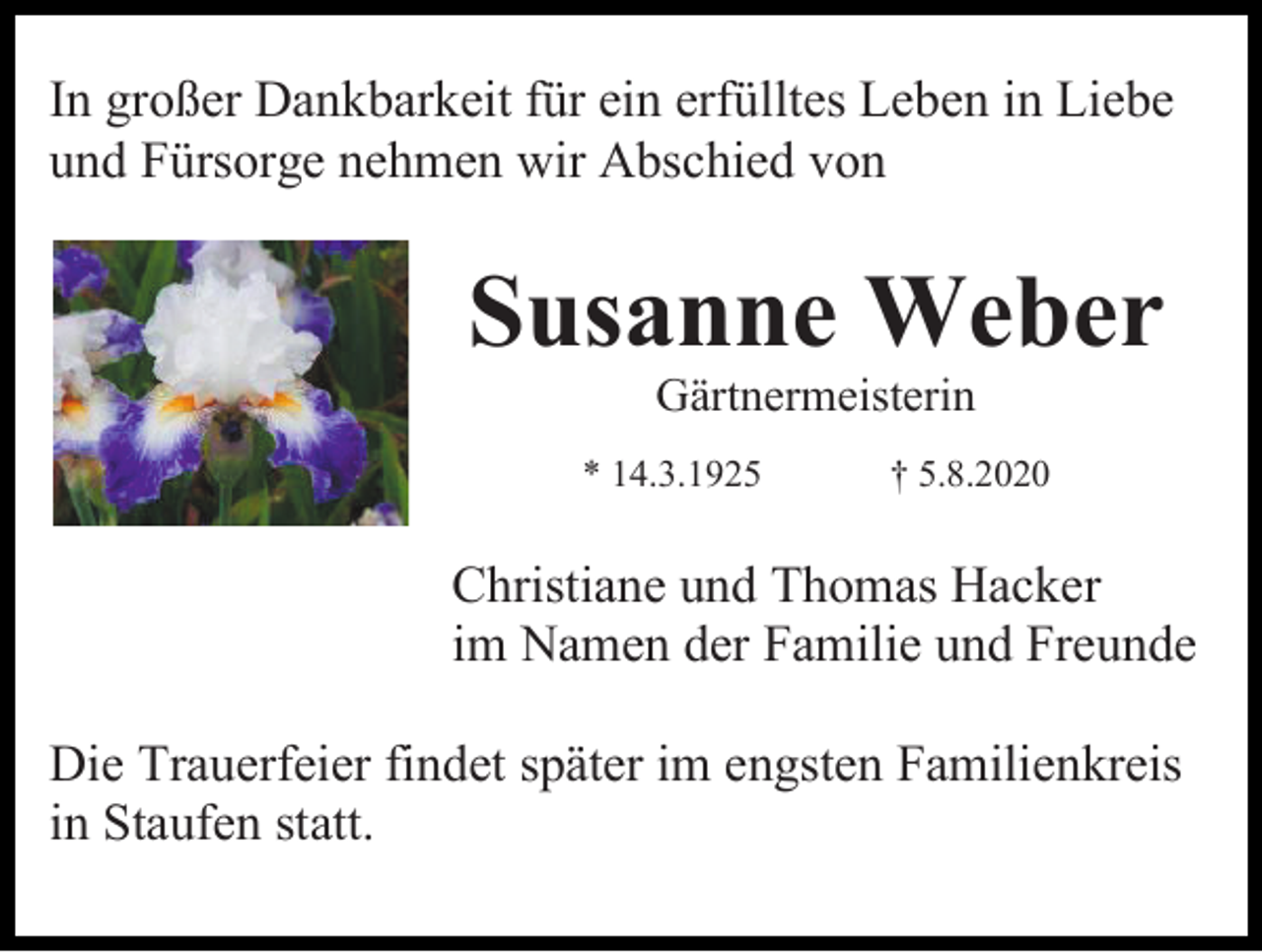 <p>In großer Dankbarkeit für ein erfülltes Leben in Liebe<br />und Fürsorge nehmen wir Abschied von</p><p>Susanne Weber<br />Gärtnermeisterin<br />* 14.3.1925</p><p>† 5.8.2020</p><p>Christiane und Thomas Hacker<br />im Namen der Familie und Freunde<br />Die Trauerfeier findet später im engsten Familienkreis<br />in Staufen statt.</p>